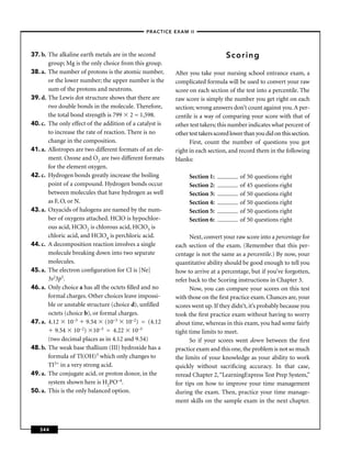 –PRACTICE EXAM II –




37. b. The alkaline earth metals are in the second                              Scoring
       group; Mg is the only choice from this group.
38. a. The number of protons is the atomic number,        After you take your nursing school entrance exam, a
       or the lower number; the upper number is the       complicated formula will be used to convert your raw
       sum of the protons and neutrons.                   score on each section of the test into a percentile. The
39. d. The Lewis dot structure shows that there are       raw score is simply the number you get right on each
       two double bonds in the molecule. Therefore,       section; wrong answers don’t count against you. A per-
       the total bond strength is 799 2 = 1,598.          centile is a way of comparing your score with that of
40. c. The only effect of the addition of a catalyst is   other test takers; this number indicates what percent of
       to increase the rate of reaction. There is no      other test takers scored lower than you did on this section.
       change in the composition.                               First, count the number of questions you got
41. a. Allotropes are two different formats of an ele-    right in each section, and record them in the following
       ment. Ozone and O2 are two different formats       blanks:
       for the element oxygen.
42. c. Hydrogen bonds greatly increase the boiling              Section 1:            of 50 questions right
       point of a compound. Hydrogen bonds occur                Section 2:            of 45 questions right
       between molecules that have hydrogen as well             Section 3:            of 50 questions right
       as F, O, or N.                                           Section 4:            of 50 questions right
43. a. Oxyacids of halogens are named by the num-               Section 5:            of 50 questions right
       ber of oxygens attached. HClO is hypochlor-              Section 6:            of 50 questions right
       ous acid, HClO2 is chlorous acid, HClO3 is
       chloric acid, and HClO4 is perchloric acid.              Next, convert your raw score into a percentage for
44. c. A decomposition reaction involves a single         each section of the exam. (Remember that this per-
       molecule breaking down into two separate           centage is not the same as a percentile.) By now, your
       molecules.                                         quantitative ability should be good enough to tell you
45. a. The electron conﬁguration for Cl is [Ne]           how to arrive at a percentage, but if you’ve forgotten,
       3s23p5.                                            refer back to the Scoring instructions in Chapter 3.
46. a. Only choice a has all the octets ﬁlled and no            Now, you can compare your scores on this test
       formal charges. Other choices leave impossi-       with those on the ﬁrst practice exam. Chances are, your
       ble or unstable structure (choice d), unﬁlled      scores went up. If they didn’t, it’s probably because you
       octets (choice b), or formal charges.              took the ﬁrst practice exam without having to worry
47. a. 4.12 10–3 9.54 (10–3 10–2) = (4.12                 about time, whereas in this exam, you had some fairly
          9.54 10–2) 10–3 = 4.22 10–3                     tight time limits to meet.
       (two decimal places as in 4.12 and 9.54)                 So if your scores went down between the ﬁrst
48. b. The weak base thallium (III) hydroxide has a       practice exam and this one, the problem is not so much
       formula of Tl(OH)3 which only changes to           the limits of your knowledge as your ability to work
       TI3+ in a very strong acid.                        quickly without sacriﬁcing accuracy. In that case,
49. a. The conjugate acid, or proton donor, in the        reread Chapter 2, “LearningExpress Test Prep System,”
       system shown here is H2PO–4.                       for tips on how to improve your time management
50. a. This is the only balanced option.                  during the exam. Then, practice your time manage-
                                                          ment skills on the sample exam in the next chapter.



   344
 