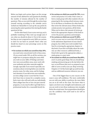 –PRACTICE EXAM II –



Before you begin each section, ﬁgure out the average        ■   For sections on which you scored 50–70%, more
amount of time allotted for each question by dividing           review and practice is in order. Find a tutor, or
the number of minutes allowed by the number of                  form a study group with other students who are
questions. Then, as you work through the section, keep          preparing for the nursing school entrance exam.
yourself moving according to the schedule you’ve                Go to the library or bookstore for other books
worked out. Remember to rack up the easy points by              that review the relevant areas; if those books also
answering the easiest questions ﬁrst, leaving the harder        contain practice test questions, all the better.
questions for last.                                             When you’ve done a fair amount of review, go
      On the other hand, if your scores went up, you’re         back to the appropriate chapters of this book to
probably wondering if they went up enough and, if               review the practice questions and strategies.
not, what you should do about it. First of all, remem-      ■   For sections on which you scored 70–80%,
ber than no one is expected to score 100% on a section,         you’re on your way to a score that will look good
so don’t be too hard on yourself. Here’s what you               to the admissions department of your chosen
should do, based on your percentage scores on this              program, but a little more work wouldn’t hurt.
practice exam:                                                  Start by reviewing the appropriate chapters in
                                                                this book. If you feel at all shaky about the mate-
 ■   For sections on which you scored less than 50%,            rial, use other resources: additional books, a
     you need some concentrated work in those areas.            friend who’s good at the appropriate subject, a
     (If you scored under 50% on all ﬁve sections, you          study group, or a peer tutor.
     might have to postpone taking the exam while           ■   For sections on which you scored more than 80%,
     you work on your skills.) If biology and chem-             you’re in pretty good shape. But you should keep
     istry were your problem areas, more work with              studying and practicing up to the day before the
     your textbooks and other materials might be                test, so you’ll know that you’re as prepared as pos-
     enough, especially if you weren’t especially con-          sible to score as well as you can. Keep reviewing
     scientious about reviewing before you took this            Chapters 4–9 of this book right up until test day,
     practice exam. For other areas, and for biology            and use additional resources whenever you can.
     and chemistry if you did review your textbooks,
     an extra college course is your best bet. If you           One of the biggest keys to your success on the
     don’t have time or money for a complete course,       exam is your self-conﬁdence. The more comfortable
     ﬁnd a tutor who will work with you individually.      you are with your ability to perform, the more likely
     Most colleges have free or low-cost peer tutorial     you are to do well on the exam. You know what to
     programs, or you may be able to get help from a       expect, you know your strengths and weaknesses, and
     professional teacher for a reasonable hourly fee.     you can work to turn those weaknesses into strengths
                                                           before the actual exam. Your preparedness should give
                                                           you the conﬁdence that you’ll need to do well on
                                                           exam day.




                                                                                                            345
 