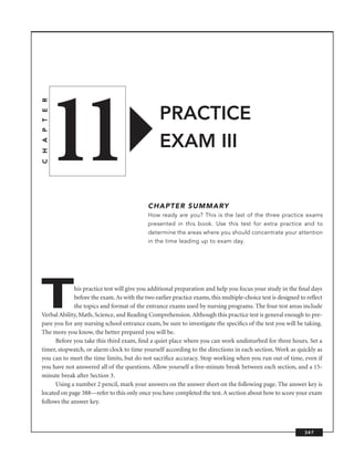 11
C H A P T E R




                                                 PRACTICE
                                                 EXAM III


                                            CHAPTER SUMMARY
                                            How ready are you? This is the last of the three practice exams
                                            presented in this book. Use this test for extra practice and to
                                            determine the areas where you should concentrate your attention
                                            in the time leading up to exam day.




T            his practice test will give you additional preparation and help you focus your study in the ﬁnal days
             before the exam. As with the two earlier practice exams, this multiple-choice test is designed to reﬂect
             the topics and format of the entrance exams used by nursing programs. The four test areas include
Verbal Ability, Math, Science, and Reading Comprehension. Although this practice test is general enough to pre-
pare you for any nursing school entrance exam, be sure to investigate the speciﬁcs of the test you will be taking.
The more you know, the better prepared you will be.
      Before you take this third exam, ﬁnd a quiet place where you can work undisturbed for three hours. Set a
timer, stopwatch, or alarm clock to time yourself according to the directions in each section. Work as quickly as
you can to meet the time limits, but do not sacriﬁce accuracy. Stop working when you run out of time, even if
you have not answered all of the questions. Allow yourself a ﬁve-minute break between each section, and a 15-
minute break after Section 3.
      Using a number 2 pencil, mark your answers on the answer sheet on the following page. The answer key is
located on page 388—refer to this only once you have completed the test. A section about how to score your exam
follows the answer key.



                                                                                                             347
 