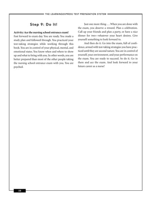 – THE LEARNINGEXPRESS TEST PREPARATION SYSTEM –



              Step 9: Do It!                                   Just one more thing . . . When you are done with
                                                         the exam, you deserve a reward. Plan a celebration.
Activity: Ace the nursing school entrance exam!          Call up your friends and plan a party, or have a nice
Fast forward to exam day. You are ready. You made a      dinner for two—whatever your heart desires. Give
study plan and followed through. You practiced your      yourself something to look forward to.
test-taking strategies while working through this              And then do it. Go into the exam, full of conﬁ-
book. You are in control of your physical, mental, and   dence, armed with test-taking strategies you have prac-
emotional states. You know when and where to show        ticed until they are second nature. You are in control of
up and what to bring with you. In other words, you are   yourself, your environment, and your performance on
better prepared than most of the other people taking     the exam. You are ready to succeed. So do it. Go in
the nursing school entrance exam with you. You are       there and ace the exam. And look forward to your
psyched.                                                 future career as a nurse!




    28
 