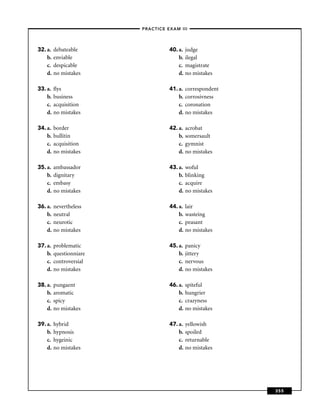 –PRACTICE EXAM III –




32. a.   debateable                 40. a.   judge
    b.   enviable                       b.   ilegal
    c.   despicable                     c.   magistrate
    d.   no mistakes                    d.   no mistakes

33. a.   ﬂys                        41. a.   correspondent
    b.   business                       b.   corrosivness
    c.   acquisition                    c.   coronation
    d.   no mistakes                    d.   no mistakes

34. a.   border                     42. a.   acrobat
    b.   bullitin                       b.   somersault
    c.   acquisition                    c.   gymnist
    d.   no mistakes                    d.   no mistakes

35. a.   ambassador                 43. a.   woful
    b.   dignitary                      b.   blinking
    c.   embasy                         c.   acquire
    d.   no mistakes                    d.   no mistakes

36. a.   nevertheless               44. a.   lair
    b.   neutral                        b.   wasteing
    c.   neurotic                       c.   peasant
    d.   no mistakes                    d.   no mistakes

37. a.   problematic                45. a.   panicy
    b.   questionniare                  b.   jittery
    c.   controversial                  c.   nervous
    d.   no mistakes                    d.   no mistakes

38. a.   pungaent                   46. a.   spiteful
    b.   aromatic                       b.   hungrier
    c.   spicy                          c.   crazyness
    d.   no mistakes                    d.   no mistakes

39. a.   hybrid                     47. a.   yellowish
    b.   hypnosis                       b.   spoiled
    c.   hygeinic                       c.   returnable
    d.   no mistakes                    d.   no mistakes




                                                             355
 