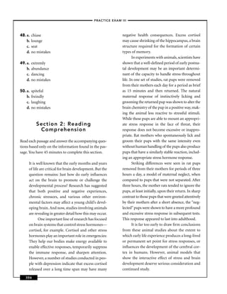 –PRACTICE EXAM III –




48. a.   chiase                                               negative health consequences. Excess cortisol
    b.   lounge                                               may cause shrinking of the hippocampus, a brain
    c.   seat                                                 structure required for the formation of certain
    d.   no mistakes                                          types of memory.
                                                                     In experiments with animals, scientists have
49. a.   extremly                                             shown that a well-deﬁned period of early postna-
    b.   abundance                                            tal development may be an important determi-
    c.   dancing                                              nant of the capacity to handle stress throughout
    d.   no mistakes                                          life. In one set of studies, rat pups were removed
                                                              from their mothers each day for a period as brief
50. a.   spiteful                                             as 15 minutes and then returned. The natural
    b.   freindly                                             maternal response of instinctively licking and
    c.   laughing                                             grooming the returned pup was shown to alter the
    d.   no mistakes                                          brain chemistry of the pup in a positive way, mak-
                                                              ing the animal less reactive to stressful stimuli.
                                                              While these pups are able to mount an appropri-
           Section 2: Reading                                 ate stress response in the face of threat, their
            Comprehension                                     response does not become excessive or inappro-
                                                              priate. Rat mothers who spontaneously lick and
Read each passage and answer the accompanying ques-           groom their pups with the same intensity even
tions based only on the information found in the pas-         without human handling of the pups also produce
sage. You have 45 minutes to complete this section.           pups that have a similarly stable reaction, includ-
                                                              ing an appropriate stress hormone response.
     It is well known that the early months and years                Striking differences were seen in rat pups
     of life are critical for brain development. But the      removed from their mothers for periods of three
     question remains: Just how do early inﬂuences            hours a day, a model of maternal neglect, when
     act on the brain to promote or challenge the             compared to pups that were not separated. After
     developmental process? Research has suggested            three hours, the mother rats tended to ignore the
     that both positive and negative experiences,             pups, at least initially, upon their return. In sharp
     chronic stressors, and various other environ-            contrast to those pups that were greeted attentively
     mental factors may affect a young child’s devel-         by their mothers after a short absence, the “neg-
     oping brain. And now, studies involving animals          lected” pups were shown to have a more profound
     are revealing in greater detail how this may occur.      and excessive stress response in subsequent tests.
            One important line of research has focused        This response appeared to last into adulthood.
     on brain systems that control stress hormones—                  It is far too early to draw ﬁrm conclusions
     cortisol, for example. Cortisol and other stress         from these animal studies about the extent to
     hormones play an important role in emergencies:          which early life experience produces a long-lived
     They help our bodies make energy available to            or permanent set point for stress responses, or
     enable effective responses, temporarily suppress         inﬂuences the development of the cerebral cor-
     the immune response, and sharpen attention.              tex in humans. However, animal models that
     However, a number of studies conducted in peo-           show the interactive effect of stress and brain
     ple with depression indicate that excess cortisol        development deserve serious consideration and
     released over a long time span may have many             continued study.

   356
 