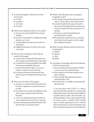 –PRACTICE EXAM III –




1. As used in paragraph 3, what does the word            5. Which of the following is true, according to
   mount mean?                                              paragraphs 3 and 4?
   a. to climb                                              a. The animals removed from their parents for
   b. to produce                                               only 15 minutes did not show signs of stress.
   c. to increase                                           b. Scientists found that the pups removed for
   d. to ascend                                                three hours had heightened amount levels of
                                                               cortisol compared with those removed for 15
2. Which of the following is NOT true of cortisol?             minutes.
   a. An excess of cortisol might lead to memory            c. Rat pups are used to being licked and
      problems.                                                groomed by their mothers.
   b. Cortisol is responsible for a heightened energy       d. The goal of the experiment was to eliminate
      during a scary event.                                    stress levels from the pups in order to apply
   c. Cortisol makes your body more sensitive to               their ﬁndings to humans.
      stimulation.
   d. Heightened amounts of cortisol cause mem-          6. What is the best deﬁnition of the word promote
      ory to peak.                                          in paragraph 1?
                                                            a. endorse
3. What was the overall point of the study dis-             b. advance
   cussed in the passage?                                   c. affect
   a. to show that rats facing stressful experiences        d. hinder
      when young remained distressed as they aged
   b. to study how the parenting skills of rats differ   7. According to the passage, which of the following
      from the parenting skills of humans                   is NOT true about stress?
   c. to prove that parental neglect can occur in           a. Parents should avoid exposing their children
      animals as much as it can in humans                      to any stress at the critical early ages.
   d. to measure the amount of separation time              b. Stress helps drive the body during an emer-
      between parent and child that will lead to dis-          gency situation.
      tress                                                 c. Stress can help delay physical response to
                                                               stimuli during a crisis.
4. What is the main idea of this passage?                   d. Excessive stress as a toddler may permanently
   a. to prove via a clinical study that parental neg-         alter the brain.
      lect leads to signiﬁcant turmoil and stress as
      an adult                                               A very low-calorie diet (VLCD) is a doctor-
   b. to introduce the concept that signiﬁcant stress        supervised diet that typically uses commercially
      when young can permanently alter brain                 prepared formulas to promote rapid weight loss
      functions                                              in patients who are obese. These formulas, usu-
   c. to show via animals that parents should not            ally liquid shakes or bars, replace all food intake
      leave a child alone for more than 15 minutes           for several weeks or months. VLCD formulas
   d. to prove that good parenting will lead to chil-        need to contain appropriate levels of vitamins
      dren who do not easily get stressed                    and micronutrients to ensure that patients meet
                                                             their nutritional requirements. Some physicians



                                                                                                        357
 