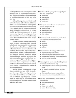–PRACTICE EXAM III –



 health departments could eventually mandate the         14. As it is used in the passage, the word predisposi-
 offering of tests for diagnosing treatable condi-           tion most nearly means
 tions in newborns; however, careful pilot studies           a. willingness.
 for conditions diagnosable at birth need to be              b. susceptibility.
 done ﬁrst.                                                  c. impartiality.
       Although the report asserted that it would            d. composure.
 prefer all screening to be voluntary, it did note
 that if a state requires newborn screening for a        15. The report stresses the need for caution in the
 particular condition, the state should do so only           use and interpretation of
 if there is strong evidence that a newborn would            a. predictive tests.
 beneﬁt from effective treatment at the earliest             b. newborn screening.
 possible age. Newborn screening is the most                 c. informed consent.
 common type of genetic screening today. More                d. pilot studies.
 than four million newborns are tested annually
 so that effective treatment can be started in a few     16. How many infants are treated for genetic disor-
 hundred infants.                                            ders as a result of newborn screening?
       Prenatal testing can pose the most difﬁcult           a. dozens
 issues. The ability to diagnose genetic disorders           b. hundreds
 in the fetus far exceeds any ability to treat or cure       c. thousands
 them. Parents must be fully informed about risks            d. millions
 and beneﬁts of testing procedures, the nature and
 variability of the disorders they would disclose,       17. One intention of the policy guidelines was to
 and the options available if test results are posi-         a. implement compulsory testing.
 tive. Obtaining informed consent—a process                  b. minimize concerns about quality control.
 that would include educating participants, not              c. endorse the expansion of screening programs.
 just processing documents—would enhance vol-                d. preserve privacy in testing.
 untary participation. When offered testing, par-
 ents should receive comprehensive counseling,           18. According to the report, states should implement
 which should be nondirective. Relevant medical              mandatory infant screening only
 advice, however, is recommended for treatable or            a. if the compliance rate for voluntary screening
 preventable conditions.                                        is low.
       Genetics also can predict whether certain             b. for mothers who are at high risk for genetic
 diseases might develop later in life. For single-              disease.
 gene diseases, population screening should only             c. after meticulous research is undertaken.
 be considered for treatable or preventable condi-           d. to avoid the abuse of sensitive information.
 tions of relatively high frequency. Children
 should be tested only for disorders for which           19. The most prevalent form of genetic testing is
 effective treatments or preventive measures could           conducted on
 be applied early in life.                                   a. high-risk populations.
                                                             b. adults.
                                                             c. fetuses prior to birth.
                                                             d. infants shortly after birth.


360
 