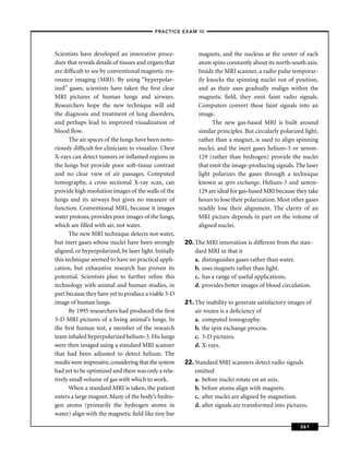 –PRACTICE EXAM III –



Scientists have developed an innovative proce-               magnets, and the nucleus at the center of each
dure that reveals details of tissues and organs that         atom spins constantly about its north-south axis.
are difﬁcult to see by conventional magnetic res-            Inside the MRI scanner, a radio pulse temporar-
onance imaging (MRI). By using “hyperpolar-                  ily knocks the spinning nuclei out of position,
ized” gases, scientists have taken the ﬁrst clear            and as their axes gradually realign within the
MRI pictures of human lungs and airways.                     magnetic ﬁeld, they emit faint radio signals.
Researchers hope the new technique will aid                  Computers convert these faint signals into an
the diagnosis and treatment of lung disorders,               image.
and perhaps lead to improved visualization of                      The new gas-based MRI is built around
blood ﬂow.                                                   similar principles. But circularly polarized light,
       The air spaces of the lungs have been noto-           rather than a magnet, is used to align spinning
riously difﬁcult for clinicians to visualize. Chest          nuclei, and the inert gases helium-3 or xenon-
X-rays can detect tumors or inﬂamed regions in               129 (rather than hydrogen) provide the nuclei
the lungs but provide poor soft-tissue contrast              that emit the image-producing signals. The laser
and no clear view of air passages. Computed                  light polarizes the gases through a technique
tomography, a cross sectional X-ray scan, can                known as spin exchange. Helium-3 and xenon-
provide high resolution images of the walls of the           129 are ideal for gas-based MRI because they take
lungs and its airways but gives no measure of                hours to lose their polarization. Most other gases
function. Conventional MRI, because it images                readily lose their alignment. The clarity of an
water protons, provides poor images of the lungs,            MRI picture depends in part on the volume of
which are ﬁlled with air, not water.                         aligned nuclei.
       The new MRI technique detects not water,
but inert gases whose nuclei have been strongly         20. The MRI innovation is different from the stan-
aligned, or hyperpolarized, by laser light. Initially       dard MRI in that it
this technique seemed to have no practical appli-           a. distinguishes gases rather than water.
cation, but exhaustive research has proven its              b. uses magnets rather than light.
potential. Scientists plan to further reﬁne this            c. has a range of useful applications.
technology with animal and human studies, in                d. provides better images of blood circulation.
part because they have yet to produce a viable 3-D
image of human lungs.                                   21. The inability to generate satisfactory images of
       By 1995 researchers had produced the ﬁrst            air routes is a deﬁciency of
3-D MRI pictures of a living animal’s lungs. In             a. computed tomography.
the ﬁrst human test, a member of the research               b. the spin exchange process.
team inhaled hyperpolarized helium-3. His lungs             c. 3-D pictures.
were then imaged using a standard MRI scanner               d. X-rays.
that had been adjusted to detect helium. The
results were impressive, considering that the system    22. Standard MRI scanners detect radio signals
had yet to be optimized and there was only a rela-          emitted
tively small volume of gas with which to work.              a. before nuclei rotate on an axis.
       When a standard MRI is taken, the patient            b. before atoms align with magnets.
enters a large magnet. Many of the body’s hydro-            c. after nuclei are aligned by magnetism.
gen atoms (primarily the hydrogen atoms in                  d. after signals are transformed into pictures.
water) align with the magnetic ﬁeld like tiny bar

                                                                                                        361
 