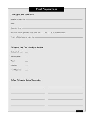 Final Preparations

Getting to the Exam Site

Location of exam site:


Date:


Departure time:


Do I know how to get to the exam site? Yes      No   (If no, make a trial run.)


Time it will take to get to exam site:




Things to Lay Out the Night Before

Clothes I will wear


Sweater/jacket


Watch


Photo ID


Four #2 pencils




Other Things to Bring/Remember




                                                                                  29
 