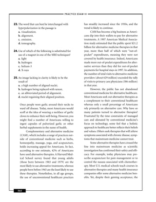 –PRACTICE EXAM III –




23. The word that can best be interchanged with                has steadily increased since the 1950s, and the
    hyperpolarization in the passage is                        trend is likely to continue.
    a. visualization.                                                CAM has become a big business as Ameri-
    b. alignment.                                              cans dip into their wallets to pay for alternative
    c. emission.                                               treatments. A 1997 American Medical Associa-
    d. tomography.                                             tion study estimated that the public spent $21.2
                                                               billion for alternative medicine therapies in that
24. Use of which of the following is substituted for           year, more than half of which were “out-of-
    use of a magnet in one of the MRI techniques?              pocket” expenditures, meaning they were not
    a. light                                                   covered by health insurance. Indeed, Americans
    b. hydrogen                                                made more out-of-pocket expenditures for alter-
    c. helium-3                                                native services than they did for out-of-pocket
    d. X-rays                                                  payments for hospital stays in 1997. In addition,
                                                               the number of total visits to alternative medicine
25. An image lacking in clarity is likely to be the            providers (about 629 million) exceeded the tally
    result of                                                  of visits to primary care physicians (386 million)
    a. a high number of aligned nuclei.                        in that year.
    b. hydrogen being replaced with xenon.                           However, the public has not abandoned
    c. an abbreviated period of alignment.                     conventional medicine for alternative healthcare.
    d. nuclei regaining their aligned position.                Most Americans seek out alternative therapies as
                                                               a complement to their conventional healthcare
     Once people wore garlic around their necks to             whereas only a small percentage of Americans
     ward off disease. Today, most Americans would             rely primarily on alternative care. Why have so
     scoff at the idea of wearing a necklace of garlic         many patients turned to alternative therapies?
     cloves to enhance their well-being. However, you          Frustrated by the time constraints of managed
     might ﬁnd a number of Americans willing to                care and alienated by conventional medicine’s
     ingest capsules of pulverized garlic or other             focus on technology, some feel that a holistic
     herbal supplements in the name of health.                 approach to healthcare better reﬂects their beliefs
           Complementary and alternative medicine              and values. Others seek therapies that will relieve
     (CAM), which includes a range of practices out-           symptoms associated with chronic disease, symp-
     side of conventional medicine such as herbs,              toms that mainstream medicine cannot treat.
     homeopathy, massage, yoga, and acupuncture,                     Some alternative therapies have crossed the
     holds increasing appeal for Americans. In fact,           line into mainstream medicine as scientiﬁc
     according to one estimate, 42% of Americans               investigation has conﬁrmed their safety and efﬁ-
     have used alternative therapies. A Harvard Med-           cacy. For example, today physicians may pre-
     ical School survey found that young adults                scribe acupuncture for pain management or to
     (those born between 1965 and 1979) are the                control the nausea associated with chemother-
     most likely to use alternative treatments, whereas        apy. Most U.S. medical schools teach courses in
     people born before 1945 are the least likely to use       alternative therapies and many health insurance
     these therapies. Nonetheless, in all age groups,          companies offer some alternative medicine ben-
     the use of unconventional healthcare practices            eﬁts. Yet, despite their gaining acceptance, the



   362
 
