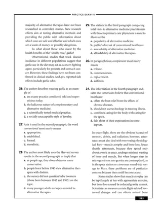 –PRACTICE EXAM III –



     majority of alternative therapies have not been      29. The statistic in the third paragraph comparing
     researched in controlled studies. New research           total visits to alternative medicine practitioners
     efforts aim at testing alternative methods and           with those to primary care physicians is used to
     providing the public with information about              illustrate the
     which ones are safe and effective and which ones         a. popularity of alternative medicine.
     are a waste of money, or possibly dangerous.             b. public’s distrust of conventional healthcare.
           So what about those who swear by the               c. accessibility of alternative medicine.
     health beneﬁts of the “smelly rose,” garlic?             d. affordability of alternative therapies.
           Observational studies that track disease
     incidence in different populations suggest that      30. In paragraph four, complement most nearly
     garlic use in the diet may act as a cancer-ﬁghting       means
     agent, particularly for prostate and stomach can-        a. tribute.
     cer. However, these ﬁndings have not been con-           b. commendation.
     ﬁrmed in clinical studies. And, yes, reported side       c. replacement.
     effects include garlic odor.                             d. addition.

26. The author describes wearing garlic as an exam-       31. The information in the fourth paragraph indi-
    ple of                                                    cates that Americans believe that conventional
    a. an arcane practice considered odd and super-           healthcare
       stitious today.                                        a. offers the best relief from the effects of
    b. the ludicrous nature of complementary and                 chronic diseases.
       alternative medicine.                                  b. should not use technology in treating illness.
    c. a scientiﬁcally tested medical practice.               c. combines caring for the body with caring for
    d. a socially unacceptable style of jewelry.                 the spirit.
                                                              d. falls short of their expectations in some
27. As it is used in the second paragraph, the word              aspects.
    conventional most nearly means
    a. appropriate.                                            In space ﬂight, there are the obvious hazards of
    b. established.                                            meteors, debris, and radiation; however, astro-
    c. formal.                                                 nauts must also deal with two vexing physiolog-
    d. moralistic.                                             ical foes—muscle atrophy and bone loss. Space
                                                               shuttle astronauts, because they spend only
28. The author most likely uses the Harvard survey             about a week in space, undergo minimal wasting
    results in the second paragraph to imply that              of bone and muscle. But when longer stays in
    a. as people age, they always become more                  microgravity or zero gravity are contemplated, as
       conservative.                                           in the space station or a two-year round-trip voy-
    b. people born before 1945 view alternative ther-          age to Mars, these problems are of particular
       apies with disdain.                                     concern because they could become acute.
    c. the survey did not question baby boomers                      Some studies show that muscle atrophy can
       (those born between 1945 and 1965) on the               be kept largely at bay with appropriate exercise,
       topic.                                                  but bone loss caused by reduced gravity cannot.
    d. many younger adults are open-minded to                  Scientists can measure certain ﬂight-related hor-
       alternative therapies.                                  monal changes and can obtain animal bone
                                                                                                          363
 