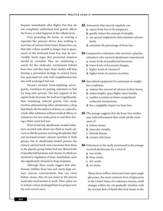 –PRACTICE EXAM III –



 biopsies immediately after ﬂights, but they do        32. Astronauts who exercise regularly can
 not completely understand how gravity affects             a. expect bone loss to be temporary.
 the bones or what happens at the cellular level.          b. greatly reduce the amount of atrophy.
       Even pounding the bones or wearing a                c. use special implements that maintain calcium
 supender-like pressure device does nothing to                levels.
 avert loss of calcium from bones. Researchers say         d. minimize the percentage of bone loss.
 that after a three-month or longer stay in space,
 much of the profound bone loss may be irre-           33. Compared to volunteers who received a placebo,
 versible. Some argue that protracted missions             volunteers who received alendronate experienced
 should be curtailed. They are conducting a                a. lower levels of parathyroid hormone.
 search for the molecular mechanisms behind                b. lower levels of hormonal changes.
 bone loss, and they hope these studies will help          c. higher levels of vitamin D.
 develop a prevention strategy to control tissue           d. higher levels of calcium excretion.
 loss associated not only with weightlessness but
 also with prolonged bed rest.                         34. Specialized equipment for astronauts in weight-
       Doctors simulate bone-depleting micro-              less conditions
 gravity conditions by putting volunteers to bed           a. reduces the amount of calcium in their bones.
 for long time periods. The bed support of the             b. makes lengthy space ﬂights more feasible.
 supine body decreases the load on it signiﬁcantly,        c. enables scientists to better comprehend
 thus simulating reduced gravity. One study                   molecular mechanisms.
 involves administering either alendronate, a drug         d. has a negligible impact on bone loss.
 that blocks the breakdown of bone, or a placebo,
 a look-alike substance without medical effects, to    35. The passage suggests that the bone-loss studies
 volunteers for two weeks prior to and then dur-           may yield information that could aid the treat-
 ing a three-week bed rest.                                ment of
       Prior to bed rest, alendronate-treated volun-       a. kidney stones.
 teers excreted only about one-third as much cal-          b. muscular atrophy.
 cium as did the persons receiving the placebo. Bed        c. thyroid disease.
 rest increased urinary calcium excretion in both          d. urinary infections.
 groups, but in alendronate-treated persons the
 urinary calcium levels were even lower than those     36. Volunteers in the study mentioned in the passage
 in the placebo group before bed rest. Blood levels        received alendronate for a total of
 of parathyroid hormone and vitamin D, which are           a. two weeks.
 involved in regulation of bone metabolism, were           b. three weeks.
 also signiﬁcantly elevated in drug recipients.            c. ﬁve weeks.
       Although these results suggest that alen-           d. six weeks.
 dronate inhibits bone loss and averts high uri-
 nary calcium concentrations that can cause                 About three million Americans have open-angle
 kidney stones, they do not point to the precise            glaucoma, the most common form of glaucoma
 molecular mechanisms at work. Thus, plans are              in the United States. For unknown reasons, small
 to initiate a more prolonged bed rest project over         changes within the eye gradually interfere with
 the next several years.                                    the normal ﬂow of ﬂuids that feed tissues in the


364
 