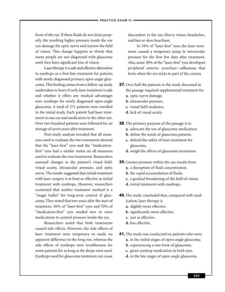 –PRACTICE EXAM III –



front of the eye. If these ﬂuids do not drain prop-             discomfort in the eye, blurry vision, headaches,
erly, the resulting higher pressure inside the eye              and fast or slow heartbeat.
can damage the optic nerve and narrow the ﬁeld                        In 34% of “laser-ﬁrst” eyes, the laser treat-
of vision. This change happens so slowly that                   ment caused a temporary jump in intraocular
many people are not diagnosed with glaucoma                     pressure for the ﬁrst few days after treatment.
until they have signiﬁcant loss of vision.                      Also, some 30% of the “laser-ﬁrst” eyes developed
       Laser therapy is a safe and effective alternative        peripheral anterior synechiae—adhesions that
to eyedrops as a ﬁrst-line treatment for patients               form when the iris sticks to part of the cornea.
with newly diagnosed primary open-angle glau-
coma. This ﬁnding comes from a follow-up study             37. Over half the patients in the study discussed in
undertaken to learn if early laser treatment is safe           the passage required supplemental treatment for
and whether it offers any medical advantages                   a. optic nerve damage.
over eyedrops for newly diagnosed open-angle                   b. intraocular pressure.
glaucoma. A total of 271 patients were enrolled                c. visual ﬁeld weakness.
in the initial study. Each patient had laser treat-            d. lack of visual acuity.
ment in one eye and medication in the other eye.
Over two hundred patients were followed for an             38. The primary purpose of the passage is to
average of seven years after treatment.                        a. advocate the use of glaucoma medication.
       Post-study analysis revealed that all meas-             b. deﬁne the needs of glaucoma patients.
ures used to evaluate the two treatments showed                c. defend the safety of laser treatment for
that the “laser-ﬁrst” eyes and the “medication-                   glaucoma.
ﬁrst” eyes had a similar status on all measures                d. weigh the effects of glaucoma treatments.
used to evaluate the two treatments. Researchers
assessed changes in the patient’s visual ﬁeld,             39. Greater pressure within the eye results from
visual acuity, intraocular pressure, and optic                 a. a disruption of ﬂuid concentration.
nerve. The results suggested that initial treatment            b. the rapid accumulation of ﬂuids.
with laser surgery is at least as effective as initial         c. a gradual broadening of the ﬁeld of vision.
treatment with eyedrops. However, researchers                  d. initial treatment with eyedrops.
cautioned that neither treatment method is a
“magic bullet” for long-term control of glau-              40. The study concluded that, compared with med-
coma. They noted that two years after the start of             ication, laser therapy is
treatment, 56% of “laser-ﬁrst” eyes and 70% of                 a. slightly more effective.
“medication-ﬁrst” eyes needed new or extra                     b. signiﬁcantly more effective.
medications to control pressure inside the eye.                c. just as effective.
       Researchers noted that both treatments                  d. less effective.
caused side effects. However, the side effects of
laser treatment were temporary or made no                  41. The study was conducted on patients who were
apparent difference in the long run, whereas the               a. in the initial stages of open-angle glaucoma.
side effects of eyedrops were troublesome for                  b. experiencing a rare form of glaucoma.
some patients for as long as the drops were used.              c. given eyedrop medication in both eyes.
Eyedrops used for glaucoma treatment can cause                 d. in the late stages of open-angle glaucoma.



                                                                                                           365
 