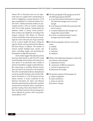 –PRACTICE EXAM III –



 Almost 50% of American teens are not vigor-            42. The ﬁrst paragraph of the passage serves all of
 ously active on a regular basis, contributing to a         the following purposes EXCEPT
 trend of sluggishness among Americans of all               a. to provide statistical information to support
 ages, according the U.S. Centers for Disease Con-             the claim that teenagers do not exercise
 trol (CDC). Adolescent female students are par-               enough.
 ticularly inactive—29% are inactive compared               b. to list long-term health risks associated with
 with 15% of male students. Unfortunately, the                 lack of exercise.
 sedentary habits of young “couch potatoes”                 c. to express skepticism that teenagers can
 often continue into adulthood. According to the               change their exercise habits.
 Surgeon General’s 1996 Report on Physical                  d. to show a correlation between inactive
 Activity and Health, Americans become increas-                teenagers and inactive adults.
 ingly less active with each year of age. Inactivity
 can be a serious health risk factor, setting the       43. In the ﬁrst paragraph, sedentary most nearly
 stage for obesity and associated chronic illnesses         means
 like heart disease or diabetes. The beneﬁts of             a. slothful.
 exercise include building bone, muscle, and                b. apathetic.
 joints, controlling weight, and preventing the             c. stationary.
 development of high blood pressure.                        d. stabilized.
       Some studies suggest that physical activity
 may have other beneﬁts as well. One CDC study          44. Which of the following techniques is used in the
 found that high school students who take part in           last sentence of the passage?
 team sports or are physically active outside of            a. explanation of terms
 school are less likely to engage in risky behaviors,       b. comparison of different arguments
 like using drugs or smoking. Physical activity             c. contrast of opposing views
 does not need to be strenuous to be beneﬁcial.             d. illustration by example
 The CDC recommends moderate, daily physical
 activity for people of all ages, such as brisk walk-   45. The primary purpose of the passage is to
 ing for 30 minutes or 15 to 20 minutes of more             a. refute an argument.
 intense exercise. A survey conducted by the                b. make a prediction.
 National Association for Sport and Physical                c. praise an outcome.
 Education questioned teens about their attitudes           d. promote a change.
 toward exercise and about what it would take to
 get them moving. Teens chose friends (56%) as
 their most likely motivators for becoming more
 active, followed by parents (18%) and profes-
 sional athletes (11%).




366
 