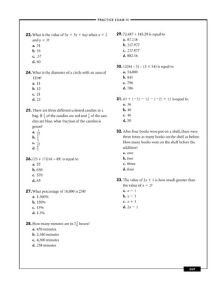 –PRACTICE EXAM III –




23. What is the value of 5x    3y    6xy when x     2    29. 72.687 + 145.29 is equal to
    and y 3?                                                 a. 87.216
    a. 31                                                    b. 217.977
    b. 55                                                    c. 217.877
    c. .57                                                   d. 882.16
    d. 60
                                                         30. 12(84 – 5) – (3    54) is equal to
24. What is the diameter of a circle with an area of         a. 54,000
    121π?                                                    b. 841
    a. 11                                                    c. 796
    b. 12                                                    d. 786
    c. 21
    d. 22                                                31. 43 ( 5)       12    ( 2)      12 is equal to
                                                             a. 36
25. There are three different-colored candies in a           b. 40
    bag. If 1 of the candies are red and 1 of the can-
            3                            4
                                                             c. 46
    dies are blue, what fraction of the candies is           d. 50
    green?
    a. 152                                               32. After four books were put on a shelf, there were
    b. 1
       2
                                                             three times as many books on the shelf as before.
    c. 172                                                   How many books were on the shelf before the
    d. 6
       7
                                                             addition?
                                                             a. one
26. (25 + 17)(64 – 49) is equal to                           b. two
    a. 57                                                    c. three
    b. 630                                                   d. four
    c. 570
    d. 63                                                33. The value of 2x 1 is how much greater than
                                                             the value of x 2?
27. What percentage of 18,000 is 234?                        a. x 1
    a. 1,300%                                                b. x 3
    b. 130%                                                  c. x 3
    c. 13%                                                   d. 2x 1
    d. 1.3%

28. How many minutes are in 7 1 hours?
                              6
    a. 430 minutes
    b. 2,580 minutes
    c. 4,300 minutes
    d. 258 minutes




                                                                                                            369
 