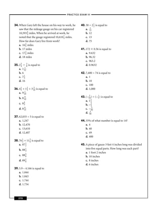 –PRACTICE EXAM III –




34. When Gary left the house on his way to work, he    40. 30 ÷ 2 1 is equal to
                                                                  2
    saw that the mileage gauge on his car registered       a. 115
    10,593 4 miles. When he arrived at work, he
            5                                              b. 12
    noted that the gauge registered 10,610 1 miles.
                                           5               c. 15
    How far does Gary live from work?                      d. 75
    a. 16 2 miles
          5
    b. 17 miles                                        41. 172 0.56 is equal to
    c. 17 2 miles
          5                                                a. 9.632
    d. 18 miles                                            b. 96.32
                                                           c. 963.2
35. 2 3
      4
             3
             8 is equal to                                 d. 0.9632
    a. 1 312
    b. 6                                               42. 7,400 ÷ 74 is equal to
    c. 7 1
         3                                                 a. 1
    d. 16                                                  b. 10
                                                           c. 100
36. 4 1 + 1 2 + 3 130 is equal to
      5      5                                             d. 1,000
    a. 9 110
    b. 8 190                                           43. (– 130 ) ÷ (– 1 ) is equal to
                                                                         5
                                                           a. 1 12
    c. 8 4
         5                                                 b. – 23
    d. 8 165                                               c. – 530
                                                           d. 530
37. 62,035 ÷ 5 is equal to
    a. 1,247                                           44. 35% of what number is equal to 14?
    b. 12,470                                              a. 4
    c. 13,610                                              b. 40
    d. 12,407                                              c. 49
                                                           d. 400
38. 76 1 + 11 5 is equal to
       2      6
    a. 87 1
          2                                            45. A piece of gauze 3 feet 4 inches long was divided
    b.   88 1                                              into ﬁve equal parts. How long was each part?
            3
                                                           a. 1 foot 2 inches
    c.   88 5
            6                                              b. 10 inches
    d.   89 1
            6                                              c. 8 inches
                                                           d. 6 inches
39. 5.9 – 4.166 is equal to
    a. 1.844
    b. 1.843
    c. 1.744
    d. 1.734



    370
 