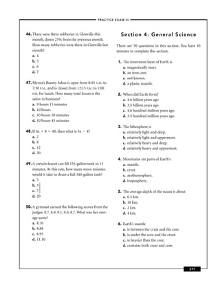 –PRACTICE EXAM III –




46. There were three robberies in Glenville this             Section 4: General Science
    month, down 25% from the previous month.
    How many robberies were there in Glenville last       There are 50 questions in this section. You have 45
    month?                                                minutes to complete this section.
    a. 4
    b. 5                                                   1. The innermost layer of Earth is
    c. 6                                                      a. magnetically inert.
    d. 7                                                      b. an iron core.
                                                              c. not known.
47. Myrna’s Beauty Salon is open from 8:45 A.M. to            d. a plastic mantle.
    7:30 P.M., and is closed from 12:15 P.M. to 1:00
    P.M. for lunch. How many total hours is the            2. When did Earth form?
    salon in business?                                        a. 4.6 billion years ago
    a. 9 hours 15 minutes                                     b. 3.5 billion years ago
    b. 10 hours                                               c. 4.6 hundred million years ago
    c. 10 hours 30 minutes                                    d. 3.5 hundred million years ago
    d. 10 hours 45 minutes
                                                           3. The lithosphere is
48. If 4x   8    40, then what is 3x    4?                    a. relatively light and deep.
    a. 2                                                      b. relatively light and uppermost.
    b. 8                                                      c. relatively heavy and deep.
    c. 12                                                     d. relatively heavy and uppermost.
    d. 20
                                                           4. Mountains are parts of Earth’s
49. A certain faucet can ﬁll 255-gallon tank in 15            a. mantle.
    minutes. At this rate, how many more minutes              b. crust.
    would it take to drain a full 340-gallon tank?            c. aesthenosphere.
    a. 5                                                      d. troposphere.
    b. 5 2
         3
    c. 7 2
         3                                                 5. The average depth of the ocean is about
    d. 20                                                     a. 0.5 km.
                                                              b. 10 km.
50. A gymnast earned the following scores from the            c. 2 km.
    judges: 8.7, 8.9, 9.1, 9.0, 8.7. What was her aver-       d. 4 km.
    age score?
    a. 8.70                                                6. Earth’s mantle
    b. 8.88                                                   a. is between the crust and the core.
    c. 8.95                                                   b. is under the core and the crust.
    d. 11.10                                                  c. is heavier than the core.
                                                              d. contains both crust and core.




                                                                                                        371
 
