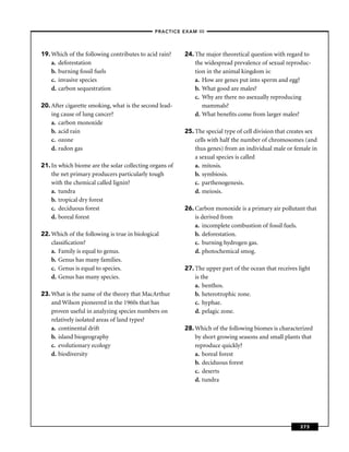 –PRACTICE EXAM III –




19. Which of the following contributes to acid rain?    24. The major theoretical question with regard to
    a. deforestation                                        the widespread prevalence of sexual reproduc-
    b. burning fossil fuels                                 tion in the animal kingdom is:
    c. invasive species                                     a. How are genes put into sperm and egg?
    d. carbon sequestration                                 b. What good are males?
                                                            c. Why are there no asexually reproducing
20. After cigarette smoking, what is the second lead-          mammals?
    ing cause of lung cancer?                               d. What beneﬁts come from larger males?
    a. carbon monoxide
    b. acid rain                                        25. The special type of cell division that creates sex
    c. ozone                                                cells with half the number of chromosomes (and
    d. radon gas                                            thus genes) from an individual male or female in
                                                            a sexual species is called
21. In which biome are the solar collecting organs of       a. mitosis.
    the net primary producers particularly tough            b. symbiosis.
    with the chemical called lignin?                        c. parthenogenesis.
    a. tundra                                               d. meiosis.
    b. tropical dry forest
    c. deciduous forest                                 26. Carbon monoxide is a primary air pollutant that
    d. boreal forest                                        is derived from
                                                            a. incomplete combustion of fossil fuels.
22. Which of the following is true in biological            b. deforestation.
    classiﬁcation?                                          c. burning hydrogen gas.
    a. Family is equal to genus.                            d. photochemical smog.
    b. Genus has many families.
    c. Genus is equal to species.                       27. The upper part of the ocean that receives light
    d. Genus has many species.                              is the
                                                            a. benthos.
23. What is the name of the theory that MacArthur           b. heterotrophic zone.
    and Wilson pioneered in the 1960s that has              c. hyphae.
    proven useful in analyzing species numbers on           d. pelagic zone.
    relatively isolated areas of land types?
    a. continental drift                                28. Which of the following biomes is characterized
    b. island biogeography                                  by short growing seasons and small plants that
    c. evolutionary ecology                                 reproduce quickly?
    d. biodiversity                                         a. boreal forest
                                                            b. deciduous forest
                                                            c. deserts
                                                            d. tundra




                                                                                                       373
 
