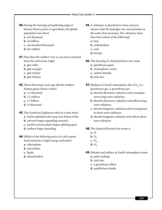 –PRACTICE EXAM III –




40. During the hunting and gathering stage of           45. A substance is dissolved in water, and you
    human history, prior to agriculture, the global         observe that the hydrogen ion concentration in
    population was about                                    the water then increases. The substance must
    a. ten thousand.                                        have been which of the following?
    b. ten billion.                                         a. base
    c. one hundred thousand.                                b. carbohydrate
    d. ten million.                                         c. acid
                                                            d. isotope
41. How does the seaﬂoor vary as you move outward
    from the mid-ocean ridge?                           46. The burning of a fossil fuel does not create
    a. gets older                                           a. greenhouse gases.
    b. gets younger                                         b. stratospheric ozone.
    c. gets rockier                                         c. carbon dioxide.
    d. gets thinner                                         d. acid rain.

42. About how many years ago did the modern             47. Methane in Earth’s atmosphere, like CO2, is a
    human genus Homo evolve?                                greenhouse gas. A greenhouse gas
    a. 1.5 thousand                                         a. absorbs shortwave radiation and is transpar-
    b. 1.5 million                                             ent to long-wave radiation.
    c. 1.5 billion                                          b. absorbs shortwave radiation and reﬂects long-
    d. 15 thousand                                             wave radiation.
                                                            c. absorbs longwave radiation and is transparent
43. The Cambrian Explosion refers to a time when               to short-wave radiation.
    a. Earth exploded with many new forms of life.          d. absorbs longwave radiation and reﬂects short-
    b. universe began expanding outward.                       wave radiation.
    c. Earth’s tectonic plates began splitting apart.
    d. seaﬂoor began spreading.                         48. The chemical formula for ozone is
                                                            a. O.
44. Which of the following parts of a cell convert          b. O2.
    food nutrients to high-energy molecules?                c. O3.
    a. chloroplasts                                         d. O4.
    b. microtubes
    c. lipids                                           49. Nitrates and sulfates in Earth’s atmosphere create
    d. mitochondria                                         a. polar melting.
                                                            b. acid rain.
                                                            c. a greenhouse effect.
                                                            d. equilibrium clouds.




                                                                                                       375
 