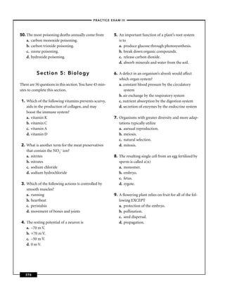 –PRACTICE EXAM III –




50. The most poisoning deaths annually come from           5. An important function of a plant’s root system
    a. carbon monoxide poisoning.                             is to
    b. carbon trioxide poisoning.                             a. produce glucose through photosysnthesis.
    c. ozone poisoning.                                       b. break down organic compounds.
    d. hydroxide poisoning.                                   c. release carbon dioxide.
                                                              d. absorb minerals and water from the soil.

          Section 5: Biology                               6. A defect in an organism’s alveoli would affect
                                                              which organ system?
There are 50 questions in this section. You have 45 min-      a. constant blood pressure by the circulatory
utes to complete this section.                                   system
                                                              b. air exchange by the respiratory system
 1. Which of the following vitamins prevents scurvy,          c. nutrient absorption by the digestion system
    aids in the production of collagen, and may               d. secretion of enzymes by the endocrine system
    boost the immune system?
    a. vitamin K                                           7. Organisms with greater diversity and more adap-
    b. vitamin C                                              tations typically utilize
    c. vitamin A                                              a. asexual reproduction.
    d. vitamin D                                              b. meiosis.
                                                              c. natural selection.
 2. What is another term for the meat preservatives           d. mitosis.
    that contain the NO2– ion?
    a. nitrites                                            8. The resulting single cell from an egg fertilized by
    b. nitrates                                               sperm is called a(n)
    c. sodium chloride                                        a. monomer.
    d. sodium hydrochloride                                   b. embryo.
                                                              c. fetus.
 3. Which of the following actions is controlled by           d. zygote.
    smooth muscles?
    a. running                                             9. A ﬂowering plant relies on fruit for all of the fol-
    b. heartbeat                                              lowing EXCEPT
    c. peristalsis                                            a. protection of the embryo.
    d. movement of bones and joints                           b. pollination.
                                                              c. seed dispersal.
 4. The resting potential of a neuron is                      d. propagation.
    a. –70 m V.
    b. +70 m V.
    c. –50 m V.
    d. 0 m V.




   376
 