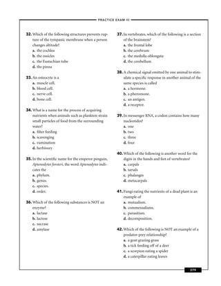 –PRACTICE EXAM III –




32. Which of the following structures prevents rup-    37. In vertebrates, which of the following is a section
    ture of the tympanic membrane when a person            of the brainstem?
    changes altitude?                                      a. the frontal lobe
    a. the cochlea                                         b. the cerebrum
    b. the ossicles                                        c. the medulla oblongata
    c. the Eustachian tube                                 d. the cerebellum
    d. the pinna
                                                       38. A chemical signal emitted by one animal to stim-
33. An osteocyte is a                                      ulate a speciﬁc response in another animal of the
    a. muscle cell.                                        same species is called
    b. blood cell.                                         a. a hormone.
    c. nerve cell.                                         b. a pheromone.
    d. bone cell.                                          c. an antigen.
                                                           d. a receptor.
34. What is a name for the process of acquiring
    nutrients when animals such as plankton strain     39. In messenger RNA, a codon contains how many
    small particles of food from the surrounding           nucleotides?
    water?                                                 a. one
    a. ﬁlter feeding                                       b. two
    b. scavenging                                          c. three
    c. rumination                                          d. four
    d. herbivory
                                                       40. Which of the following is another word for the
35. In the scientiﬁc name for the emperor penguin,         digits in the hands and feet of vertebrates?
    Aptenodytes forsteri, the word Aptenodytes indi-       a. carpals
    cates the                                              b. tarsals
    a. phylum.                                             c. phalanges
    b. genus.                                              d. metacarpals
    c. species.
    d. order.                                          41. Fungi eating the nutrients of a dead plant is an
                                                           example of
36. Which of the following substances is NOT an            a. mutualism.
    enzyme?                                                b. commensalisms.
    a. lactase                                             c. parasitism.
    b. lactose                                             d. decomposition.
    c. sucrase
    d. amylase                                         42. Which of the following is NOT an example of a
                                                           predator-prey relationship?
                                                           a. a goat grazing grass
                                                           b. a tick feeding off of a deer
                                                           c. a scorpion eating a spider
                                                           d. a caterpillar eating leaves


                                                                                                      379
 