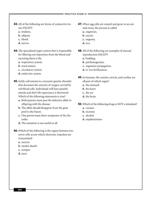 –PRACTICE EXAM III –




43. All of the following are forms of connective tis-    47. When egg cells are created and grow in an ani-
    sue EXCEPT                                               mal ovary, the process is called
    a. tendons.                                              a. oogenesis.
    b. adipose.                                              b. oocyte.
    c. blood.                                                c. oogonia.
    d. nerves.                                               d. ova.

44. The specialized organ system that is responsible     48. All of the following are examples of asexual
    for ﬁltering out impurities from the blood and           reproduction EXCEPT
    excreting them is the                                    a. budding.
    a. respiratory system.                                   b. parthenogenesis.
    b. renal system.                                         c. vegetative propagation.
    c. circulatory system                                    d. in vivo fertilization.
    d. endocrine system
                                                         49. In humans, the ossicles, utricle, and cochlea are
45. Sickle-cell anemia is a recessive genetic disorder       all part of which organ?
    that decreases the amount of oxygen carried by           a. the stomach
    red blood cells. Individuals will have painful           b. the heart
    attacks and their life expectancy is shortened.          c. the ear
    Which of the following statements is true?               d. the brain
    a. Both parents must pass the defective allele to
       offspring with the disease.                       50. Which of the following drugs is NOT a stimulant?
    b. The allele should disappear from the gene             a. cocaine
       pool in the future.                                   b. nicotine
    c. One parent must show symptoms of the dis-             c. alcohol
       order.                                                d. amphetamines
    d. The mutation is not useful at all.

46. Which of the following is the region between two
    nerve cells across which electronic impulses are
    transmitted?
    a. neuron
    b. myelin sheath
    c. synapse
    d. axon




   380
 