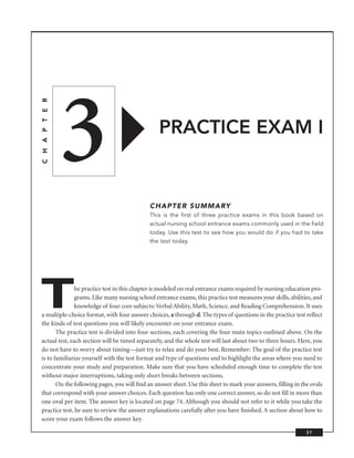 3
C H A P T E R




                                                 PRACTICE EXAM I


                                             CHAPTER SUMMARY
                                             This is the first of three practice exams in this book based on
                                             actual nursing school entrance exams commonly used in the field
                                             today. Use this test to see how you would do if you had to take
                                             the test today.




T              he practice test in this chapter is modeled on real entrance exams required by nursing education pro-
               grams. Like many nursing school entrance exams, this practice test measures your skills, abilities, and
               knowledge of four core subjects: Verbal Ability, Math, Science, and Reading Comprehension. It uses
a multiple-choice format, with four answer choices, a through d. The types of questions in the practice test reﬂect
the kinds of test questions you will likely encounter on your entrance exam.
       The practice test is divided into four sections, each covering the four main topics outlined above. On the
actual test, each section will be timed separately, and the whole test will last about two to three hours. Here, you
do not have to worry about timing—just try to relax and do your best. Remember: The goal of the practice test
is to familiarize yourself with the test format and type of questions and to highlight the areas where you need to
concentrate your study and preparation. Make sure that you have scheduled enough time to complete the test
without major interruptions, taking only short breaks between sections.
       On the following pages, you will ﬁnd an answer sheet. Use this sheet to mark your answers, ﬁlling in the ovals
that correspond with your answer choices. Each question has only one correct answer, so do not ﬁll in more than
one oval per item. The answer key is located on page 74. Although you should not refer to it while you take the
practice test, be sure to review the answer explanations carefully after you have ﬁnished. A section about how to
score your exam follows the answer key.

                                                                                                               31
 