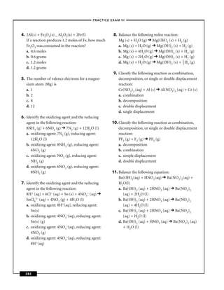 –PRACTICE EXAM III –




4. 2Al(s) + Fe2O3(s) _ Al2O3(s) + 2Fe(l)               8. Balance the following redox reaction:
   If a reaction produces 1.2 moles of Fe, how much       Mg (s) + H2O (g) Mg(OH)2 (s) + H2 (g)
   Fe2O3 was consumed in the reaction?                    a. Mg (s) + H2O (g) Mg(OH)2 (s) + H2 (g)
   a. 0.6 moles                                           b. Mg (s) + 4H2O (g) Mg(OH)2 (s) + H2 (g)
   b. 0.6 grams                                           c. Mg (s) + 2H2O (g) Mg(OH)2 (s) + H2 (g)
   c. 1.2 moles                                           d. Mg (s) + H2O (g) Mg(OH)2 (s) + 1 H2 (g)
                                                                                                2
   d. 1.2 grams
                                                       9. Classify the following reaction as combination,
5. The number of valence electrons for a magne-           decomposition, or single or double displacement
   sium atom (Mg) is                                      reaction:
   a. 1                                                   Cr(NO3)3 (aq) + Al (s) Al(NO3)3 (aq) + Cr (s)
   b. 2                                                   a. combination
   c. 8                                                   b. decomposition
   d. 12                                                  c. double displacement
                                                          d. single displacement
6. Identify the oxidizing agent and the reducing
   agent in the following reaction:                   10. Classify the following reaction as combination,
   8NH3 (g) + 6NO2 (g) 7N2 (g) + 12H2O (l)                decomposition, or single or double displacement
   a. oxidizing agent: 7N2 (g), reducing agent:           reaction:
      12H2O (l)                                           PF3 (g) + F2 (g) PF5 (g)
   b. oxidizing agent: 8NH2 (g), reducing agent:          a. decomposition
      6NO2 (g)                                            b. combination
   c. oxidizing agent: NO2 (g), reducing agent:           c. simple displacement
      NH2 (g)                                             d. double displacement
   d. oxidizing agent: 6NO2 (g), reducing agent:
      8NH2 (g)                                        11. Balance the following equation:
                                                          Ba(OH)2(aq) + HNO3(aq) Ba(NO3)2(aq) +
7. Identify the oxidizing agent and the reducing          H2O(l)
   agent in the following reaction:                       a. Ba(OH)2 (aq) + 2HNO3 (aq) Ba(NO3)2
   8H+ (aq) + 6Cl– (aq) + Sn (s) + 4NO3– (aq)                (aq) + 2H2O (l)
   SnCl62– (aq) + 4NO2 (g) + 4H2O (l)                     b. Ba(OH)2 (aq) + 2HNO3 (aq) Ba(NO3)2
   a. oxidizing agent: 8H+(aq), reducing agent:              (aq) + 4H2O (l)
      Sn(s)                                               c. Ba(OH)2 (aq) + 2HNO3 (aq) Ba(NO3)2
   b. oxidizing agent: 4NO3–(aq), reducing agent:            (aq) + H2O (l)
      Sn(s) (g)                                           d. Ba(OH)2 (aq) + HNO3 (aq) Ba(NO3)2 (aq)
   c. oxidizing agent: 4NO3–(aq), reducing agent:            + H2O (l)
      4NO2 (g)
   d. oxidizing agent: 4NO3–(aq), reducing agent:
      8H+(aq)




  382
 