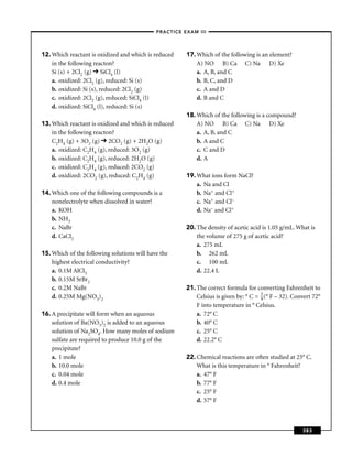 –PRACTICE EXAM III –




12. Which reactant is oxidized and which is reduced    17. Which of the following is an element?
    in the following reacton?                              A) NO B) Ca C) Na D) Xe
    Si (s) + 2Cl2 (g) SiCl4 (l)                            a. A, B, and C
    a. oxidized: 2Cl2 (g), reduced: Si (s)                 b. B, C, and D
    b. oxidized: Si (s), reduced: 2Cl2 (g)                 c. A and D
    c. oxidized: 2Cl2 (g), reduced: SiCl4 (l)              d. B and C
    d. oxidized: SiCl4 (l), reduced: Si (s)
                                                       18. Which of the following is a compound?
13. Which reactant is oxidized and which is reduced        A) NO B) Ca C) Na D) Xe
    in the following reacton?                              a. A, B, and C
    C2H4 (g) + 3O2 (g) 2CO2 (g) + 2H2O (g)                 b. A and C
    a. oxidized: C2H4 (g), reduced: 3O2 (g)                c. C and D
    b. oxidized: C2H4 (g), reduced: 2H2O (g)               d. A
    c. oxidized: C2H4 (g), reduced: 2CO2 (g)
    d. oxidized: 2CO2 (g), reduced: C2H4 (g)           19. What ions form NaCl?
                                                           a. Na and Cl
14. Which one of the following compounds is a              b. Na+ and Cl+
    nonelectrolyte when dissolved in water?                c. Na+ and Cl–
    a. KOH                                                 d. Na– and Cl+
    b. NH3
    c. NaBr                                            20. The density of acetic acid is 1.05 g/mL. What is
    d. CaCl2                                               the volume of 275 g of acetic acid?
                                                           a. 275 mL
15. Which of the following solutions will have the         b. 262 mL
    highest electrical conductivity?                       c. 100 mL
    a. 0.1M AlCl3                                          d. 22.4 L
    b. 0.15M SrBr2
    c. 0.2M NaBr                                       21. The correct formula for converting Fahrenheit to
    d. 0.25M Mg(NO3)2                                      Celsius is given by: ° C = 5 (° F – 32). Convert 72°
                                                                                      9
                                                           F into temperature in ° Celsius.
16. A precipitate will form when an aqueous                a. 72° C
    solution of Ba(NO3)2 is added to an aqueous            b. 40° C
    solution of Na2SO4. How many moles of sodium           c. 25° C
    sulfate are required to produce 10.0 g of the          d. 22.2° C
    precipitate?
    a. 1 mole                                          22. Chemical reactions are often studied at 25° C.
    b. 10.0 mole                                           What is this temperature in ° Fahrenheit?
    c. 0.04 mole                                           a. 47° F
    d. 0.4 mole                                            b. 77° F
                                                           c. 25° F
                                                           d. 57° F



                                                                                                       383
 