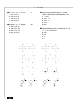 –PRACTICE EXAM III –




23. Convert 4.50 102 nm into                           m.                    25. Find all the enantiomeric pairs (i.e., mirror-
    a. 4.50 102 m                                                                image) among the sets of stereoisomers (a, b, c,
    b. 4.50 1011 m                                                               d, e, f, g, h).
    c. 4.50 10–7 m                                                               a. a, b, c, e, h
    d. 4.50 108 m                                                                b. b, c, d, h
                                                                                 c. a, c, f
24. Convert 4.50 102 nm into                           pm.                       d. d, e, g
    a. 4.50 102 pm
    b. 4.50 10–2 pm                                                          26. Find all the diastereomeric pairs among the sets
    c. 4.50 1011 pm                                                              (Pb 25) of stereoisomers.
    d. 4.50 105 pm                                                               a. b, d, g
                                                                                 b. b, d
                                                                                 c. g
                                                                                 d. h


                                         a.                                                                         b.
                        CH3                                  CH3                             CH3                                          CH3

                  H                OH          HO                  H             H                         OH              HO                           H

                  H                OH          HO                  H           HO                          H                   H                        OH

                        CH3                                  CH3                             CH3                                          CH3


                                         c.                                                                          d.
                        CH2 OH                               CH2OH                           CH3                                            CH3

                  H                OH          HO                  H             H                             OH              Br                       H

                  H                OH          HO                  H            Br                             H               H                        OH

                        CH3                                  CH3                             CH3                                            CH3



                                         e.                                                                               f.
                        CH3                                  CH3
                                                                                                        CH3                                   Br
                  H                OH              H               OH
                                                                                                         (R)                                      (R)
                 HO                H           HO                  H                   Br                                      H 3C
                                                                                            Cl                 H                      H                 Cl
                        CH3                                  CH3


                                              g.                                                                         h.
                                   H                               H                                           H                                        CH3
                                       CH3                             CH3                                         CH3                                      H
                             (R)                             (R)                                  (R)                                       (S)

                       (S)                             (R)                                  (R)                                       (S)



                   H                          H 3C                              H 3C                                           H
                       CH3                             H                                    H                                         CH3




   384
 