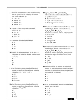 –PRACTICE EXAM III –




27. Write the correct answer (correct number of sig-   33. AgNO3 NaCl             AgCl NaNO3
    niﬁcant ﬁgures) for the following calculation:         The reaction shown here is best described as a
    3.33 10–5 + 8.13 10–7                                  a. synthesis reaction.
    a. 3.41 10–5                                           b. decomposition reaction
    b. 11.46 10–7                                          c. single replacement reaction.
    c. 11.46 10–5                                          d. double replacement reaction.
    d. 11.46 10–12
                                                       34. When linoleic acid, an unsaturated fatty acid, reacts
28. Express 0.05620 in exponential notation.               with hydrogen, it forms a saturated fatty acid.
    a. 0.057 10–3                                          C18H32O2 + 2H2 C18H36O2
    b. 57 10–3                                             Is linoleic acid oxidized, reduced, or hydrogenated
    c. 563 10–4                                            in the reaction?
    d. 5.62 10–2                                           a. oxidized
                                                           b. reduced
29. How many neutrons does 131I have?                      c. hydrogenated
    a. 53                                                  d. choices b and c
    b. 78
    c. 131                                             35. When linoleic acid, an unsaturated fatty acid, reacts
    d. 262                                                 with hydrogen, it forms a saturated fatty acid.
                                                           C18H32O2 + 2H2 C18H36O2
30. What is the atomic number of an ion with a –1          How many moles of hydrogen H2 are required to
    charge and the following electron conﬁguration:        hydrogenate 5.0g of unsaturated linoleic acid?
    1s2 2s2 2p5?                                           a. 1 mol
    a. 2                                                   b. 10 mol
    b. 5                                                   c. 1 mol
                                                              5
    c. 8                                                   d. 218 mol
    d. 9
                                                       36. Valence electrons are those in the outermost
31. Give the correct answer, including the correct         shell of an atom. Indicate the number of valence
    number of signiﬁcant ﬁgures, for the following         electrons for the following atom (using the peri-
    calculation: (45 63) 2.32573.                          odic table): Sc (Scandium).
    a. 251                                                 a. 1
    b. 251.1                                               b. 2
    c. 251.18                                              c. 4
    d. 251.17884                                           d. 3

32. Give the correct answer, including the correct     37. What are the names of orbitals in the following
    number of signiﬁcant ﬁgures, for the following         atomic shell: 2nd shell?
    calculation: (10.1 2.13
                          0.046)
                                 .                         a. 1s, 2s
    a. 5                                                   b. 2s, 2p
    b. 4.7                                                 c. s, p, d
    c. 4.69                                                d. px, py, pz
    d. 4.694

                                                                                                        385
 