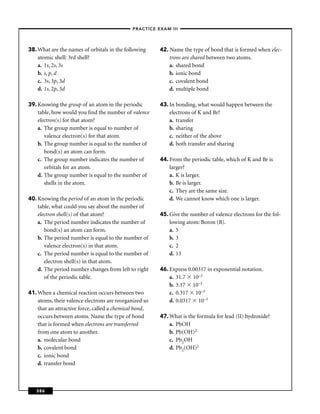 –PRACTICE EXAM III –




38. What are the names of orbitals in the following     42. Name the type of bond that is formed when elec-
    atomic shell: 3rd shell?                                trons are shared between two atoms.
    a. 1s, 2s, 3s                                           a. shared bond
    b. s, p, d                                              b. ionic bond
    c. 3s, 3p, 3d                                           c. covalent bond
    d. 1s, 2p, 3d                                           d. multiple bond

39. Knowing the group of an atom in the periodic        43. In bonding, what would happen between the
    table, how would you ﬁnd the number of valence          electrons of K and Br?
    electron(s) for that atom?                              a. transfer
    a. The group number is equal to number of               b. sharing
       valence electron(s) for that atom.                   c. neither of the above
    b. The group number is equal to the number of           d. both transfer and sharing
       bond(s) an atom can form.
    c. The group number indicates the number of         44. From the periodic table, which of K and Br is
       orbitals for an atom.                                larger?
    d. The group number is equal to the number of           a. K is larger.
       shells in the atom.                                  b. Br is larger.
                                                            c. They are the same size.
40. Knowing the period of an atom in the periodic           d. We cannot know which one is larger.
    table, what could you say about the number of
    electron shell(s) of that atom?                     45. Give the number of valence electrons for the fol-
    a. The period number indicates the number of            lowing atom: Boron (B).
       bond(s) an atom can form.                            a. 5
    b. The period number is equal to the number of          b. 3
       valence electron(s) in that atom.                    c. 2
    c. The period number is equal to the number of          d. 13
       electron shell(s) in that atom.
    d. The period number changes from left to right     46. Express 0.00317 in exponential notation.
       of the periodic table.                               a. 31.7 10–3
                                                            b. 3.17 10–3
41. When a chemical reaction occurs between two             c. 0.317 10–3
    atoms, their valence electrons are reorganized so       d. 0.0317 10–3
    that an attractive force, called a chemical bond,
    occurs between atoms. Name the type of bond         47. What is the formula for lead (II) hydroxide?
    that is formed when electrons are transferred           a. PbOH
    from one atom to another.                               b. Pb(OH)2
    a. molecular bond                                       c. Pb2OH
    b. covalent bond                                        d. Pb2(OH)2
    c. ionic bond
    d. transfer bond



   386
 