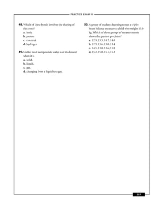–PRACTICE EXAM III –




48. Which of these bonds involves the sharing of      50. A group of students learning to use a triple-
    electrons?                                            beam balance measures a child who weighs 13.0
    a. ionic                                              kg. Which of these groups of measurements
    b. proton                                             shows the greatest precision?
    c. covalent                                           a. 12.9, 13.5, 14.2, 14.0
    d. hydrogen                                           b. 12.9, 13.6, 13.0, 13.4
                                                          c. 14.5, 13.0, 13.6, 15.8
49. Unlike most compounds, water is at its densest        d. 15.2, 15.0, 15.1, 15.2
    when it is
    a. solid.
    b. liquid.
    c. gas.
    d. changing from a liquid to a gas.




                                                                                                 387
 