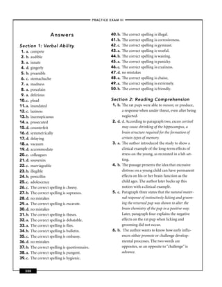 –PRACTICE EXAM III –




                     Answers                                 40. b.   The correct spelling is illegal.
                                                             41. b.   The correct spelling is corrosiveness.
Section 1: Verbal Ability                                    42. c.   The correct spelling is gymnast.
 1. a.   compete                                             43. a.   The correct spelling is woeful.
 2. b.   audible                                             44. b.   The correct spelling is wasting.
 3. a.   innate                                              45. a.   The correct spelling is panicky.
 4. d.   gingerly                                            46. c.   The correct spelling is craziness.
 5. b.   preamble                                            47. d.   no mistakes
 6. c.   stomachache                                         48. a.   The correct spelling is chaise.
 7. a.   madness                                             49. a.   The correct spelling is extremely.
 8. a.   porcelain                                           50. b.   The correct spelling is friendly.
 9. a.   delirious
10. c.   plead                                               Section 2: Reading Comprehension
11. a.   inundated                                            1. b. The rat pups were able to mount, or produce,
12. c.   laziness                                                   a response when under threat, even after being
13. b.   inconspicuous                                              neglected.
14. a.   prosecuted                                           2. d. d. According to paragraph two, excess cortisol
15. d.   counterfeit                                                may cause shrinking of the hippocampus, a
16. d.   symmetrically                                              brain structure required for the formation of
17. d.   delaying                                                   certain types of memory.
18. a.   vacuum                                               3. a. The author introduced the study to show a
19. d.   accommodate                                                clinical example of the long-term effects of
20. c.   colleagues                                                 stress on the young, as recreated in a lab set-
21. d.   souvenirs                                                  ting.
22. c.   marriageable                                         4. b. The passage presents the idea that excessive
23. b.   illegible                                                  distress on a young child can have permanent
24. b.   penicillin                                                 effects on his or her brain function as the
25. c.   adolescence                                                child ages. The author later backs up this
26. c.   The correct spelling is cheesy.                            notion with a clinical example.
27. b.   The correct spelling is sopranos.                    5. c. Paragraph three states that the natural mater-
28. d.   no mistakes                                                nal response of instinctively licking and groom-
29. a.   The correct spelling is excavate.                          ing the returned pup was shown to alter the
30. d.   no mistakes                                                brain chemistry of the pup in a positive way.
31. b.   The correct spelling is theses.                            Later, paragraph four explains the negative
32. a.   The correct spelling is debatable.                         effects on the rat pup when licking and
33. a.   The correct spelling is ﬂies.                              grooming did not occur.
34. b.   The correct spelling is bulletin.                    6. b. The author wants to know how early inﬂu-
35. c.   The correct spelling is embassy.                           ences either promote or challenge develop-
36. d.   no mistakes                                                mental processes. The two words are
37. b.   The correct spelling is questionnaire.                     opposites, so an opposite to “challenge” is
38. a.   The correct spelling is pungent.                           advance.
39. c.   The correct spelling is hygienic.


   388
 