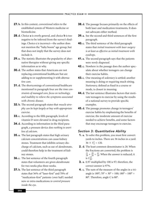 –PRACTICE EXAM III –




27. b. In this context, conventional refers to the          38. d. The passage focuses primarily on the effects of
       established system of Western medicine or                   both laser and medication treatments. It does
       biomedicine.                                                not advocate either method.
28. d. Choice a is overly general, and choice b is too      39. a. See the second and third sentences of the ﬁrst
       negative to be inferred from the survey’s ﬁnd-              paragraph.
       ings. Choice c is incorrect—the author does          40. c. The third sentence of the third paragraph
       not mention the “baby boom” age group, but                  states that initial treatment with laser surgery
       that does not imply that the survey does not                is at least as effective as initial treatment with
       include it.                                                 eyedrops.
29. a. The statistic illustrates the popularity of alter-   41. a. The second paragraph says that the patients
       native therapies without giving any speciﬁc                 were newly diagnosed.
       information as to why.                               42. c. Nowhere in the passage does the author spec-
30. d. The author states that Americans are not                    ulate about whether teenagers can change
       replacing conventional healthcare but are                   their exercise habits.
       adding to or supplementing it with alterna-          43. c. One meaning of sedentary is settled; another
       tive care.                                                  meaning is doing or requiring much sitting.
31. d. The shortcomings of conventional healthcare                 Stationary, deﬁned as ﬁxed in a course or
       mentioned in paragraph four are the time con-               mode, is closest in meaning.
       straints of managed care, focus on technology,       44. d. The last sentence illustrates factors that moti-
       and inability to relieve the symptoms associated            vate teenagers to exercise by using the results
       with chronic disease.                                       of a national survey to provide speciﬁc
32. b. The second paragraph states that muscle atro-               examples.
       phy can be kept largely at bay with appropriate      45. d. The passage promotes change in teenagers’
       exercise.                                                   exercise habits by emphasizing the beneﬁts of
33. c. According to the ﬁfth paragraph, levels of                  exercise, the moderate amount of exercise
       vitamin D were elevated in drug recipients.                 needed to achieve beneﬁts, and some factors
34. d. According to information in the third para-                 that may encourage teenagers to exercise.
       graph, a pressure device does nothing to avert
       loss of calcium.                                     Section 3: Quantitative Ability
35. a. The last paragraph states that high urinary           1. a. To solve this problem, you must ﬁrst convert
       calcium concentrations can cause kidney                     yards to inches. There are 36 inches in a yard.
       stones. Treatment that inhibits urinary dis-                36 3 1 = 120.
                                                                             3
       charge of calcium, such as use of alendronate,        2. d. The least common denominator is 28. When
       could therefore help in the treatment of kid-               the fractions are converted, the problem is
                                                                   21     20   41
       ney stones.                                                 28 + 28 = 28 . When the answer is reduced, it
36. c. The last sentence of the fourth paragraph                   is 1 13 .
                                                                        28
       states that volunteers are given alendronate          3. a. 0.97 multiplied by 100 is 97; therefore, the
       for two weeks plus three weeks.                             correct answer is 97%.
37. b. The last sentence of the third paragraph              4. c. The sum of the measure of the angles in a tri-
       states that 56% of “laser-ﬁrst” and 70% of                  angle is 180°; 70° + 30° = 100; 180° – 100° =
       “medication-ﬁrst” patients (over half) needed               80°. Therefore, angle C is 80°.
       new or extra medications to control pressure
       inside the eye.

   390
 
