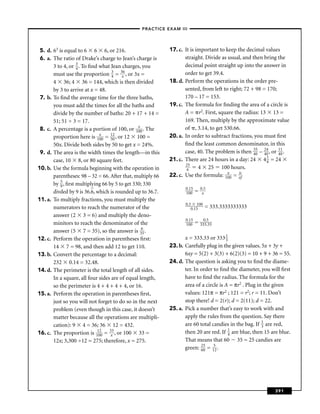 –PRACTICE EXAM III –




 5. d. 63 is equal to 6 6 6, or 216.                        17. c. It is important to keep the decimal values
 6. a. The ratio of Drake’s charge to Jean’s charge is             straight. Divide as usual, and then bring the
       3 to 4, or 3 . To ﬁnd what Jean charges, you
                   4
                                                                   decimal point straight up into the answer in
       must use the proportion 3 = 3x6 , or 3x =
                                   4
                                                                   order to get 39.4.
       4 36; 4 36 = 144, which is then divided              18. d. Perform the operations in the order pre-
       by 3 to arrive at x = 48.                                   sented, from left to right; 72 + 98 = 170;
 7. b. To ﬁnd the average time for the three baths,                170 – 17 = 153.
       you must add the times for all the baths and         19. c. The formula for ﬁnding the area of a circle is
       divide by the number of baths: 20 + 17 + 14 =               A = r2. First, square the radius: 13 13 =
       51; 51 ÷ 3 = 17.                                            169. Then, multiply by the approximate value
                                                x                  of , 3.14, to get 530.66.
 8. c. A percentage is a portion of 100, or 100 . The
                             x     12                       20. a. In order to subtract fractions, you must ﬁrst
       proportion here is 100 = 50 , or 12 100 =
       50x. Divide both sides by 50 to get x = 24%.                ﬁnd the least common denominator, in this
 9. d. The area is the width times the length—in this              case, 40. The problem is then 35 – 24 , or 11 .
                                                                                                   40   40    40
       case, 10 8, or 80 square feet.                       21. c. There are 24 hours in a day: 24 4 1 = 24
                                                                                                         6
                                                                   25
10. b. Use the formula beginning with the operation in              6     4 25 100 hours.
                                                                                       x    is
       parentheses: 98 – 32 = 66. After that, multiply 66   22. c. Use the formula: 100 = of
       by 5 , ﬁrst multiplying 66 by 5 to get 330; 330
           9
                                                                   0.15       0.5
       divded by 9 is 36.6, which is rounded up to 36.7.           100    =    x
11. a. To multiply fractions, you must multiply the
                                                                   0.5 100
       numerators to reach the numerator of the                       0.15      = 333.3333333333
       answer (2 3 = 6) and multiply the deno-
                                                                   0.15         0.5
       minitors to reach the denominator of the                    100    =   333.33
       answer (5 7 = 35), so the answer is 365 .
12. c. Perform the operation in parentheses ﬁrst:                  x = 333.33 or 333 1 3
       14 7 = 98, and then add 12 to get 110.               23. b. Carefully plug in the given values. 5x + 3y +
13. b. Convert the percentage to a decimal:                        6xy = 5(2) + 3(3) + 6(2)(3) = 10 + 9 + 36 = 55.
       232 0.14 = 32.48.                                    24. d. The question is asking you to ﬁnd the diame-
14. d. The perimeter is the total length of all sides.             ter. In order to ﬁnd the diameter, you will ﬁrst
       In a square, all four sides are of equal length,            have to ﬁnd the radius. The formula for the
       so the perimeter is 4 + 4 + 4 + 4, or 16.                   area of a circle is A = πr2 . Plug in the given
15. a. Perform the operation in parentheses ﬁrst,                  values: 121π = πr2 ; 121 = r2; r = 11. Don’t
       just so you will not forget to do so in the next            stop there! d = 2(r); d = 2(11); d = 22.
       problem (even though in this case, it doesn’t        25. a. Pick a number that’s easy to work with and
       matter because all the operations are multipli-             apply the rules from the question. Say there
       cation): 9 4 = 36; 36 12 = 432.                             are 60 total candies in the bag. If 1 are red,
                                                                                                        3
16. c. The proportion is 11020 = 3x3 , or 100 33 =                 then 20 are red. If 1 are blue, then 15 are blue.
                                                                                        4
       12x; 3,300 ÷12 = 275; therefore, x = 275.                   That means that 60 35 = 25 candies are
                                                                   green: 25 = 152 .
                                                                           60




                                                                                                            391
 