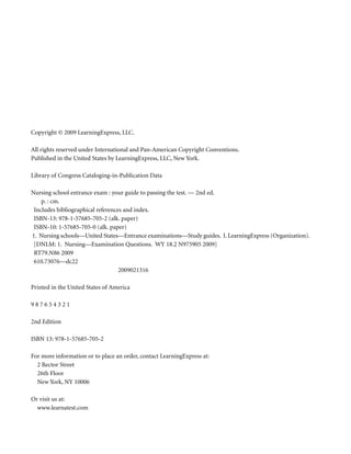 Copyright © 2009 LearningExpress, LLC.

All rights reserved under International and Pan-American Copyright Conventions.
Published in the United States by LearningExpress, LLC, New York.

Library of Congress Cataloging-in-Publication Data

Nursing school entrance exam : your guide to passing the test. — 2nd ed.
    p. : cm.
 Includes bibliographical references and index.
 ISBN-13: 978-1-57685-705-2 (alk. paper)
 ISBN-10: 1-57685-705-0 (alk. paper)
1. Nursing schools—United States—Entrance examinations—Study guides. I. LearningExpress (Organization).
 [DNLM: 1. Nursing—Examination Questions. WY 18.2 N975905 2009]
 RT79.N86 2009
 610.73076—dc22
                                   2009021316

Printed in the United States of America

987654321

2nd Edition

ISBN 13: 978-1-57685-705-2

For more information or to place an order, contact LearningExpress at:
  2 Rector Street
  26th Floor
  New York, NY 10006

Or visit us at:
  www.learnatest.com
 