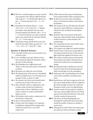 –PRACTICE EXAM III –




48. d. Solve for x and then plug your answer into the    11. b. All the rocks are classic types of sedimentary
       next equation. First, subtract eight from both           rock, except for basalt, which is an igneous rock.
       sides to get 4x 32. Divide both sides by 4 to     12. b. In about one year, the entire atmosphere
       get x 8. Don’t stop there! 3(8) 4 24                     mixes, even between northern and southern
       4 20.                                                    hemispheres.
49. a. Remember the formula distance (rate)              13. b. The energy of the sun that falls upon the land
       (time). 225 r(15), so the rate 17 gallons                and ocean creates difference in temperature,
       per minute. Now, plug this rate into a new               which drive the circulation of atmosphere
       formula using the new distance. 340 17t, so              and ocean.
       t 20. Don’t stop there; you need to ﬁnd how       14. a. Earth has only a tiny amount of the green-
       many more minutes the second tank will take:             house gas, carbon dioxide. In the atmospheres
       20 15 5 more minutes.                                    of Mars and Venus, carbon dioxide is the
50. b. To ﬁnd the average, add all of the scores and            dominant gas.
       divide by the total number of scores: 8.7 8.9     15. c. The mixing time for the entire world’s ocean
          9.1 9.0 8.7 44.4; 44.4 8.88.
                                    5                           is about one thousand years.
                                                         16. c. 106 is equal to one million in scientiﬁc notation.
Section 4: General Science                               17. b. Nuclear fusion is the process responsible for
 1. b. A partially molten inner core of mostly iron is          the energy emission by stars. In this reaction,
       at Earth’s center.                                       light nuclei fuse together into heavier ones.
 2. a. It was 4.6 billion years ago, which we know       18. b. The nucleus contains protons and neutrons.
       from radioactive dating of meteorites, which             Since protons are positive and neutrons are
       all come in about that age.                              neutral, the nucleus has an overall positive
 3. b. The lithosphere has a light density and                  charge.
       “ﬂoats” on the more dense layers of Earth that    19. b. Burning fossil fuels contributes to acid rain
       are below.                                               because it emits the acid-forming elements
 4. b. Mountains are within the crust of Earth.                 sulfur and nitrogen in to the atmosphere.
 5. d. The deepest parts of the ocean are remarkably     20. d. Radon gas is the second leading cause of lung
       uniform in depth, from 3 to 5 km deep, for an            cancer and is naturally occurring in some
       average of 4 km, or about 2.5 miles.                     areas.
 6. a. The mantle is the thick zone beneath Earth’s      21. d. Boreal forests, with their evergreens of ﬁr and
       crust but not as deep as the inner core.                 pine, sport tough needles with lots of lignin to
 7. a. Most of Earth’s surface is sedimentary rock,             give them strength to endure the winds and
       in other words, recycled rock. Bedrock is                freezing of winter in the very high latitudes.
       simply surface rock as a deﬁnition, so that       22. d. A genus consists of many species (usually, in
       answer contains no content and therefore                 rare cases, a genus might only have one living
       makes no sense.                                          species, but would have had more in the past).
 8. a. The hardness scale reaches a maximum at 10,              A family consists of many genera.
       the hardness of diamond.                          23. b. The theory of island biogeography was
 9. b. Slate is metamorphosed shale.                            developed by studying the factors that deter-
10. c. Granite came from magma, so it is igneous.               mined the number of species on islands of
       It might have originated from magma deep                 various sizes.
       within the mantle, but it is not itself           24. b. What good are males? That is the major ques-
       mantle rock.                                             tion about sex, because females in sexual

                                                                                                          393
 