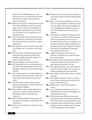 –PRACTICE EXAM III –



         species put only half their genes into off-        36. d. Proteins contain nitrogen, because nitrogen is
         spring, in contrast to asexual species in which           a part of the amino acids from which proteins
         the females (or mother cells) put all their               are made.
         genes into offspring.                              37. d. Rivers carry the most phosphorus to the sea.
25. d.   Meiosis is the process in which parent sex cells          There is some phosphorus in the dust carried
         from males and females create four gametes                by wind, which is less than the phosphorus in
         (eggs or sperm in the case of animals) with               rivers. Regardless, the phosphorus in dust is
         half the genes and chromosomes of the par-                not in the dissolved ion form, which was
         ents. (Note that it’s not a simple process of             asked for.
         splitting in half.)                                38. c. Although you wouldn’t be expected to memo-
26. a.   Carbon monoxide is derived from the incom-                rize numbers, it should be noted that carbon
         plete combustion of fossil fuels. Carbon diox-            is the most abundant and iron is a micro-
         ide, on the other hand, comes from complete               nutrient. In between these two, hydrogen is in
         combustion.                                               all organic molecules, while phosphorus has
27. d.   The upper part of the ocean that receives light           specialized uses in cells. Therefore, it is logical
         is the pelagic zone. The benthos is the deeper            that carbon is ﬁrst, followed by hydrogen,
         layer.                                                    then phosphorus, then iron.
28. d.   The tundra has a short growing season and          39. a. Copper is needed by cells in only trace
         small plants that reproduce quickly. They                 amounts; it is therefore not a macronutrient
         reproduce quickly because the climate is so               but a micronutrient.
         severe for most of the year.                       40. d. Estimates place the preagricultural population
29. b.   The level kingdom is the most inclusive.                  at about ten million. The other answers are
30. d.   The lithosphere is the crust and upper part of            either deﬁnitely too little or too big.
         the mantle. The aesthenosphere is below the        41. a. The seaﬂoor gets older as you move outward
         lithosphere and the core is the innermost layer           from the mid-ocean ridge. This is evidence of
         of Earth.                                                 seaﬂoor spreading and continental drift.
31. c.   The carrying capacity is the limit asked for in    42. b. The modern human evolved about 1.5 million
         the question. Words with “yield” usually refer            years ago.
         to the human harvesting of creatures, such         43. a. The Cambrian Explosion refers to a time in
         as ﬁsh.                                                   Earth’s history when many new forms of life
32. a.   The only supply of marine protein that is                 appear in the fossil record.
         growing is aquaculture, or “farms” of ﬁsh and      44. d. Mitochondria convert food nutrients to
         various kinds of shellﬁsh.                                energy.
33. d.   Photosynthesis creates simple sugars, but to       45. c. An acid produces hydrogen ions when it is
         create more complex molecules needed for                  dissolved in water. A base takes hydrogen ions
         their plants, plants must also perform                    when dissolved in water.
         respiration.                                       46. b. The burning creates all those items except
34. b.   Bacteria (different kinds) make the gases car-            stratospheric ozone. Natural processes high in
         bon dioxide and methane as wastes from their              Earth’s atmosphere creates that kind of ozone.
         metabolisms.                                       47. c. A greenhouse gas traps heat because it absorbs
35. d.   Bacteria in root nodules are the famous nitro-            outgoing long-wave radiation and is transpar-
         gen ﬁxers.                                                ent to incoming short-wave radiation.


   394
 