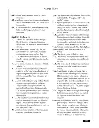 –PRACTICE EXAM III –




48. c. Ozone has three oxygen atoms in a single            10. c. The placenta is specialized tissue that provides
       molecule.                                                  nutrients to the developing embryo the
49. b. Acid rain comes when nitrates and sulfates in              mother’s uterus.
       clouds fall to Earth as nitric and sulfuric acids   11. a. Gymnosperms produce pine cones with seeds,
       in rainwater.                                              not ﬂowers; mosses are not vascular plants
50. a. Carbon monoxide is the number one deadly                   and do not produce ﬂowers; fungi are not
       killer, an odorless gas lethal in very small               plants and produce spores from fruiting bod-
       quantities.                                                ies, not ﬂowers.
                                                           12. b. Adrenaline causes an increase in blood sugar
Section 5: Biology                                                by releasing stored carbohydrates. Choice d is
 1. b. Vitamin K is important in the clotting of                  incorrect because adrenaline does inhibit
       blood, vitamin A is important in vision,                   these muscles, even though it stimulates mus-
       and vitamin D is important in the formation                cles in the spleen, hair follicles, and eyes.
       of bone.                                            13. d. Goiter is an enlargement of the thyroid gland.
 2. a. Any salts or esters with the NO2– ion are           14. a. Oncology is the study and treatment of
       called nitrites and are found in such cured                tumors.
       meat products as bacon and hot dogs.                15. b. The ulna is a bone in the lower arm.
 3. c. The other actions are controlled by skeletal        16. a. The medulla oblongata controls many invol-
       muscles (choices a and d) or cardiac muscles               untary responses including heart and breath-
       (choice b).                                                ing rates.
 4. a. The resting potential of a neuron is –70 milli-     17. b. This strand has all of the correct complemen-
       volts (mV).                                                tary bases; the other strands are nonsense
 5. d. Glucose production (glycolysis) is done pri-               strands.
       marily in the leaf chloroplasts, breakdown of       18. c. Organelles are structures within a plant or
       organic compounds is primarily done in the                 animal cell that perform speciﬁc functions.
       mitochondria, and roots do not release car-                Mitochondria, present in most cells, convert
       bon dioxide.                                               food to energy. The spleen is an organ, not an
 6. b. Alveoli are found in the lungs and are the site            organelle; it has many tissues and even more
       of oxygen and carbon dioxide exchange.                     cells. A neuron is a nerve cell and not a spe-
 7. b. Meiosis results in daughter cells that are                 cialized structure inside a cell. Fibrin is a pro-
       genetically different than their parent cells.             tein used in blood clotting.
       This leads to greater diversity when compared       19. d. Antigens are chemicals recognized as foreign
       to reproduction through mitosis or asexual                 by the immune system. Viruses and bacteria
       reproduction.                                              are typically antigenic because of their
 8. d. After sexual reproduction leads to fertilization           structure.
       the ﬁrst stage of development is a single cell      20. a. Cell membranes are generally composed of
       zygote. Choices b and c are later stages in                phospholipids—molecules arranged in two
       development; the zygote becomes an embryo,                 layers with the phosphate ends pointing in
       which becomes a fetus.                                     towards the cell’s center in one layer and to
 9. b. Fruits serve the functions of choices a, c, and            the outside environment in the other layer;
       d, but are formed after pollination.                       the lipid ends of the molecules are sand-
                                                                  wiched in the middle of the membrane.


                                                                                                            395
 