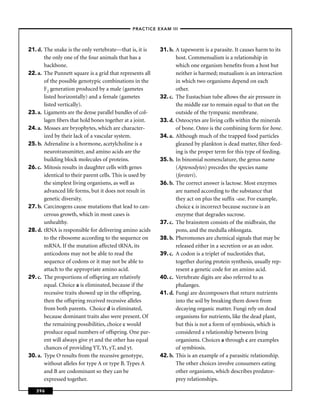 –PRACTICE EXAM III –




21. d. The snake is the only vertebrate—that is, it is    31. b. A tapeworm is a parasite. It causes harm to its
       the only one of the four animals that has a               host. Commensalism is a relationship in
       backbone.                                                 which one organism beneﬁts from a host but
22. a. The Punnett square is a grid that represents all          neither is harmed; mutualism is an interaction
       of the possible genotypic combinations in the             in which two organisms depend on each
       F2 generation produced by a male (gametes                 other.
       listed horizontally) and a female (gametes         32. c. The Eustachian tube allows the air pressure in
       listed vertically).                                       the middle ear to remain equal to that on the
23. a. Ligaments are the dense parallel bundles of col-          outside of the tympanic membrane.
       lagen ﬁbers that hold bones together at a joint.   33. d. Osteocytes are living cells within the minerals
24. a. Mosses are bryophytes, which are character-               of bone. Osteo is the combining form for bone.
       ized by their lack of a vascular system.           34. a. Although much of the trapped food particles
25. b. Adrenaline is a hormone, acetylcholine is a               gleaned by plankton is dead matter, ﬁlter feed-
       neurotransmitter, and amino acids are the                 ing is the proper term for this type of feeding.
       building block molecules of proteins.              35. b. In binomial nomenclature, the genus name
26. c. Mitosis results in daughter cells with genes              (Aptenodytes) precedes the species name
       identical to their parent cells. This is used by          (forsteri).
       the simplest living organisms, as well as          36. b. The correct answer is lactose. Most enzymes
       advanced life forms, but it does not result in            are named according to the substance that
       genetic diversity.                                        they act on plus the sufﬁx -ase. For example,
27. b. Carcinogens cause mutations that lead to can-             choice c is incorrect because sucrase is an
       cerous growth, which in most cases is                     enzyme that degrades sucrose.
       unhealthy.                                         37. c. The brainstem consists of the midbrain, the
28. d. tRNA is responsible for delivering amino acids            pons, and the medulla oblongata.
       to the ribosome according to the sequence on       38. b. Pheromones are chemical signals that may be
       mRNA. If the mutation affected tRNA, its                  released either in a secretion or as an odor.
       anticodons may not be able to read the             39. c. A codon is a triplet of nucleotides that,
       sequence of codons or it may not be able to               together during protein synthesis, usually rep-
       attach to the appropriate amino acid.                     resent a genetic code for an amino acid.
29. c. The proportions of offspring are relatively        40. c. Vertebrate digits are also referred to as
       equal. Choice a is eliminated, because if the             phalanges.
       recessive traits showed up in the offspring,       41. d. Fungi are decomposers that return nutrients
       then the offspring received recessive alleles             into the soil by breaking them down from
       from both parents. Choice d is eliminated,                decaying organic matter. Fungi rely on dead
       because dominant traits also were present. Of             organisms for nutrients, like the dead plant,
       the remaining possibilities, choice c would               but this is not a form of symbiosis, which is
       produce equal numbers of offspring. One par-              considered a relationship between living
       ent will always give yt and the other has equal           organisms. Choices a through c are examples
       chances of providing YT, Yt, yT, and yt.                  of symbiosis.
30. a. Type O results from the recessive genotype,        42. b. This is an example of a parasitic relationship.
       without alleles for type A or type B. Types A             The other choices involve consumers eating
       and B are codominant so they can be                       other organisms, which describes predator-
       expressed together.                                       prey relationships.

   396
 