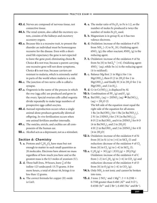 –PRACTICE EXAM III –




43. d. Nerves are composed of nervous tissue, not           4. a. The molar ratio of Fe2O3 to Fe is 1:2, so the
       connective tissue.                                         number of moles Fe produced is twice the
44. b. The renal system, also called the excretory sys-           number of moles Fe2O3 used.
       tem, consists of the kidneys and excretory           5. b. Magnesium is in group II, so it has two
       accessory organs.                                          valence electrons.
45. a. Because this is a recessive trait, to present the    6. d. Oxidation: increase of the oxidation # of N
       disorder an individual must be homozygous                  from NH3 [–3] to N2 [0]. Oxidizing agent:
       recessive for the disease. Even with a short-              6NO2 (g); the other reactant, 8NH2 (g) is the
       ened life expectancy the gene is not expected              reducing agent.
       to leave the gene pool, eliminating choice b.        7. b. Oxidation: increase of the oxidation # of Sn
       Choice d is not true, because a parent carrying            from Sn [0] to SnCl62– [+4]. Oxidizing agent:
       one recessive gene will not show symptoms.                 4NO3– (aq), while Sn (s) is the reducing agent
       Choice d is not true, because carriers are                 (it is oxidized).
       resistant to malaria, which is extremely useful      8. c. Balance Mg ﬁrst [1 in Mg(s) for 1 in
       in parts of the world where malaria is a risk.             Mg(OH)2], then O [2 in 2H2O for 2 in
46. c. The junction of two nerve cells is called a                Mg(OH)2], and ﬁnally H [4 in 2H2O for 2 in
       synapse.                                                   Mg(OH)2 and 2 in H2].
47. a. Oogenesis is the name of the process in which        9. d. Cr in Cr(NO3)3 is displaced by Al.
       the ova (egg cells) are produced and grow in        10. b. Combination of PF3 (g) and F2 (g).
       the ovary. Special ovarian cells called oogonia     11. a. Ba(OH)2 (aq) + 2HNO3 (aq) Ba(NO3)2
       divide repeatedly to make large numbers of                 (aq) + 2H2O (l)
       prospective eggs called oocytes.                           The left side of the equation must equal the
48. d. Asexual reproduction occurs when a single                  right side of the equation for all atoms:
       animal alone produces genetically identical                1 Ba [in Ba(OH)2] for 1 Ba [in Ba(NO3)2],
       offspring. In vivo fertilization occurs when               2 N (in 2 HNO3) for 2 N [in Ba(NO3)2],
       one animal fertilizes another internally.                  8 O [2 in Ba(OH)2 and 6 in 2HNO3] for 8 O
49. c. The ossicles, utricle, and cochlea are all com-            [6 in Ba(NO3)2 and 2 in 2H2O]
       ponents of the human ear.                                  4 H [2 in Ba(OH)2 and 2 in 2HNO3] for 4 H
50. c. Alcohol acts as a depressant, not as a stimulant.          [4 in 2H2O]
                                                           12. b. Oxidation: increase of the oxidation # of Si
Section 6: Chemistry                                              from [0] in Si (s) to [+4] in SiCl4 (l) and
 1. a. Protons and C6H12O6 have mass but not                      reduction: decrease of the oxidation # of Cl2
       enough to matter in such small quantities as               from [0] in Cl2 (g) to [–4] in SiCl4 (l).
       20 molecules. Electrons have almost no mass         13. a. C2H4(g) + 3O2(g) ( 2CO2(g) + 2H2O(g)
       regardless of how much you have and so the                 Oxidation: increase of the oxidation # of C
       greatest mass is the 0.5 moles of uranium (U).             from [–2] in C2H4 (g) to [+4] in CO2 (g) and
 2. d. Three half-lives, 39 hours, leave 1 of the
                                         8                        reduction: decrease of the oxidation # of O
       iodine-123 undecayed: 13.75 grams. A few                   from [0] in O2(g) to [–4] in CO2 (g).
       more hours, a total of about 44, brings it to       14. b. Only NH3 is not ionic and cannot be broken
       less than 12 grams.                                        into ions.
 3. a. The correct formula for copper (II) oxide           15. d. 3 ions: 2 NO3– and 1 Mg2+: 3 0.25M =
       is CuO.                                                    0.75M greater than 0.4M (Al3+ and 3 Cl–),
                                                                  0.45M (Sr2+ and 2 Br–), 0.4M (Na+ and Br–).

                                                                                                         397
 