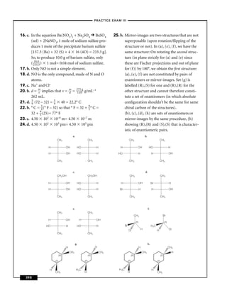 –PRACTICE EXAM III –




16. c. In the equation Ba(NO3)2 + Na2SO4 BaSO4                                25. b. Mirror-images are two structures that are not
       (sol) + 2NaNO3, 1 mole of sodium sulfate pro-                                 superposable (upon rotation/ﬂipping of the
       duces 1 mole of the precipitate barium sulfate                                structure or not). In (a), (e), (f), we have the
       [137.3 (Ba) + 32 (S) + 4 16 (4O) = 233.3 g].                                  same structure: On rotating the second struc-
       So, to produce 10.0 g of barium sulfate, only                                 ture (in plane strictly for (a) and (e) since
       ( 21303.0 ) 1 mol= 0.04 mol of sodium sulfate.
               .3                                                                    these are Fischer projections and out of plane
17. b. Only NO is not a simple element.                                              for (f)) by 180°, we obtain the ﬁrst structure:
18. d. NO is the only compound, made of N and O                                      (a), (e), (f) are not constituted by pairs of
       atoms.                                                                        enantiomers or mirror-images. Set (g) is
19. c. Na+ and Cl–                                                                   labelled (R),(S) for one and (R),(R) for the
20. b. d = m implies that v = m = 217.05g g/mL–1
                v               d
                                        5
                                                                                     other structure and cannot therefore consti-
       262 mL.                                                                       tute a set of enantiomers (in which absolute
21. d. 5 (72 – 32) = 5 40 = 22.2° C
       9               9                                                             conﬁguration shouldn’t be the same for same
22. b. ° C = 5 (° F – 32) so that ° F = 32 + 9 ° C =
                   9                         5                                       chiral carbon of the structures).
       32 + 9 (25)= 77° F
                  5                                                                  (b), (c), (d), (h) are sets of enantiomers or
23. c. 4.50 102 10–9 m= 4.50 10–7 m                                                  mirror-images by the same procedure, (h)
24. d. 4.50 102 103 pm= 4.50 105 pm                                                  showing (R),(R) and (S),(S) that is character-
                                                                                     istic of enantiomeric pairs.
                                        a.                                                                           b.
                       CH3                                  CH3                               CH3                                          CH3

                 H                OH          HO                    H             H                         OH              HO                           H

                 H                OH          HO                    H            HO                         H                   H                        OH

                       CH3                                  CH3                               CH3                                          CH3


                                        c.                                                                            d.
                       CH2 OH                               CH2OH                             CH3                                            CH3

                 H                OH          HO                    H             H                             OH              Br                       H

                 H                OH          HO                    H             Br                            H               H                        OH

                       CH3                                  CH3                               CH3                                            CH3



                                        e.                                                                                 f.
                       CH3                                  CH3
                                                                                                         CH3                                   Br
                 H                OH              H                 OH
                                                                                                          (R)                                      (R)
                HO                H           HO                    H                   Br                                      H 3C
                                                                                             Cl                 H                      H                 Cl
                       CH3                                  CH3


                                             g.                                                                           h.
                                  H                                H                                            H                                        CH3
                                      CH3                               CH3                                         CH3                                      H
                            (R)                             (R)                                    (R)                                       (S)

                      (S)                             (R)                                    (R)                                       (S)



                  H                          H 3C                                H 3C                                           H
                      CH3                             H                                      H                                         CH3
   398
 