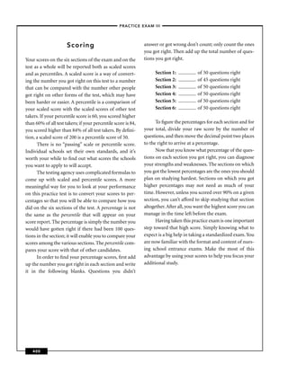 –PRACTICE EXAM III –




                      Scoring                                  answer or got wrong don’t count; only count the ones
                                                               you got right. Then add up the total number of ques-
Your scores on the six sections of the exam and on the         tions you got right.
test as a whole will be reported both as scaled scores
and as percentiles. A scaled score is a way of convert-             Section 1:            of 50 questions right
ing the number you got right on this test to a number               Section 2:            of 45 questions right
that can be compared with the number other people                   Section 3:            of 50 questions right
got right on other forms of the test, which may have                Section 4:            of 50 questions right
been harder or easier. A percentile is a comparison of              Section 5:            of 50 questions right
your scaled score with the scaled scores of other test              Section 6:            of 50 questions right
takers. If your percentile score is 60, you scored higher
than 60% of all test takers; if your percentile score is 84,         To ﬁgure the percentages for each section and for
you scored higher than 84% of all test takers. By deﬁni-       your total, divide your raw score by the number of
tion, a scaled score of 200 is a percentile score of 50.       questions, and then move the decimal point two places
      There is no “passing” scale or percentile score.         to the right to arrive at a percentage.
Individual schools set their own standards, and it’s                 Now that you know what percentage of the ques-
worth your while to ﬁnd out what scores the schools            tions on each section you got right, you can diagnose
you want to apply to will accept.                              your strengths and weaknesses. The sections on which
      The testing agency uses complicated formulas to          you got the lowest percentages are the ones you should
come up with scaled and percentile scores. A more              plan on studying hardest. Sections on which you got
meaningful way for you to look at your performance             higher percentages may not need as much of your
on this practice test is to convert your scores to per-        time. However, unless you scored over 90% on a given
centages so that you will be able to compare how you           section, you can’t afford to skip studying that section
did on the six sections of the test. A percentage is not       altogether. After all, you want the highest score you can
the same as the percentile that will appear on your            manage in the time left before the exam.
score report. The percentage is simply the number you                Having taken this practice exam is one important
would have gotten right if there had been 100 ques-            step toward that high score. Simply knowing what to
tions in the section; it will enable you to compare your       expect is a big help in taking a standardized exam. You
scores among the various sections. The percentile com-         are now familiar with the format and content of nurs-
pares your score with that of other candidates.                ing school entrance exams. Make the most of this
      In order to ﬁnd your percentage scores, ﬁrst add         advantage by using your scores to help you focus your
up the number you got right in each section and write          additional study.
it in the following blanks. Questions you didn’t




   400
 