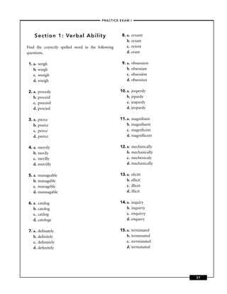 –PRACTICE EXAM I –




    Section 1: Verbal Ability                       8. a.   errantt
                                                       b.   errant
Find the correctly spelled word in the following       c.   errent
questions.                                             d.   erant

 1. a.   weigh                                      9. a.   obssession
    b.   wiegh                                         b.   obsessian
    c.   weaigh                                        c.   obsession
    d.   wieigh                                        d.   obsessiun

 2. a.   procede                                   10. a.   jeoperdy
    b.   proceid                                       b.   jepardy
    c.   proceed                                       c.   jeapardy
    d.   procied                                       d.   jeopardy

 3. a.   pierce                                    11. a.   magniﬁsint
    b.   pearce                                        b.   magniﬁsent
    c.   peirce                                        c.   magniﬁcent
    d.   peerce                                        d.   magnifﬁcent

 4. a.   merrily                                   12. a.   mechinically
    b.   merily                                        b.   mechanically
    c.   merilly                                       c.   mechenicaly
    d.   merrilly                                      d.   machanically

 5. a.   manageable                                13. a.   elicitt
    b.   managable                                     b.   ellicit
    c.   manageble                                     c.   illicet
    d.   mannagable                                    d.   illicit

 6. a.   catalog                                   14. a.   inquiry
    b.   catolog                                       b.   inquirry
    c.   catilog                                       c.   enquirry
    d.   catologe                                      d.   enquery

 7. a.   deﬁnately                                 15. a.   terminated
    b.   deﬁnitely                                     b.   termenated
    c.   defenately                                    c.   terrminated
    d.   defanitely                                    d.   termanated




                                                                           37
 