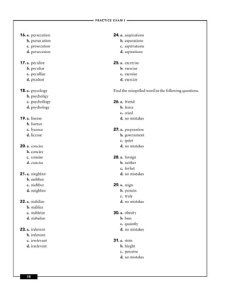 –PRACTICE EXAM I –




16. a.   persecution             24. a.   asspirations
    b.   pursecution                 b.   asparations
    c.   presecution                 c.   aspirrations
    d.   persecusion                 d.   aspirations

17. a.   peculior                25. a.   excercise
    b.   peculiar                    b.   exercise
    c.   peculliar                   c.   exersize
    d.   piculear                    d.   exercize

18. a.   psycology               Find the misspelled word in the following questions.
    b.   psycholigy
    c.   psychollogy             26. a.   friend
    d.   psychology                  b.   feirce
                                     c.   cried
19. a.   lisense                     d.   no mistakes
    b.   lisence
    c.   lycence                 27. a.   preperation
    d.   license                     b.   government
                                     c.   quiet
20. a.   concise                     d.   no mistakes
    b.   concize
    c.   consise                 28. a.   foreign
    d.   cuncise                     b.   neither
                                     c.   forﬁet
21. a.   nieghbor                    d.   no mistakes
    b.   neihbor
    c.   niehbor                 29. a.   reign
    d.   neighbor                    b.   protein
                                     c.   truly
22. a.   stabilize                   d.   no mistakes
    b.   stablize
    c.   stableize               30. a.   obesity
    d.   stabalize                   b.   bees
                                     c.   quaintly
23. a.   irelevent                   d.   no mistakes
    b.   irelevant
    c.   irrelevant              31. a.   stein
    d.   irrelevent                  b.   hieght
                                     c.   perceive
                                     d.   no mistakes



    38
 