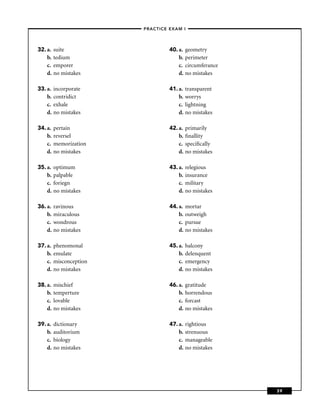 –PRACTICE EXAM I –




32. a.   suite                     40. a.   geometry
    b.   tedium                        b.   perimeter
    c.   emporer                       c.   circumferance
    d.   no mistakes                   d.   no mistakes

33. a.   incorporate               41. a.   transparent
    b.   contridict                    b.   worrys
    c.   exhale                        c.   lightning
    d.   no mistakes                   d.   no mistakes

34. a.   pertain                   42. a.   primarily
    b.   reversel                      b.   ﬁnallity
    c.   memorization                  c.   speciﬁcally
    d.   no mistakes                   d.   no mistakes

35. a.   optimum                   43. a.   relegious
    b.   palpable                      b.   insurance
    c.   foriegn                       c.   military
    d.   no mistakes                   d.   no mistakes

36. a.   ravinous                  44. a.   mortar
    b.   miraculous                    b.   outweigh
    c.   wondrous                      c.   pursue
    d.   no mistakes                   d.   no mistakes

37. a.   phenomonal                45. a.   balcony
    b.   emulate                       b.   delenquent
    c.   misconception                 c.   emergency
    d.   no mistakes                   d.   no mistakes

38. a.   mischief                  46. a.   gratitude
    b.   temperture                    b.   horrendous
    c.   lovable                       c.   forcast
    d.   no mistakes                   d.   no mistakes

39. a.   dictionary                47. a.   rightious
    b.   auditorium                    b.   strenuous
    c.   biology                       c.   manageable
    d.   no mistakes                   d.   no mistakes




                                                            39
 