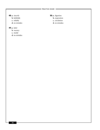 –PRACTICE EXAM I –




48. a.   sincerly                50. a.   digestion
    b.   faithfully                  b.   resperation
    c.   reliably                    c.   circulation
    d.   no mistakes                 d.   no mistakes

49. a.   label
    b.   vacency
    c.   medal
    d.   no mistakes




    40
 