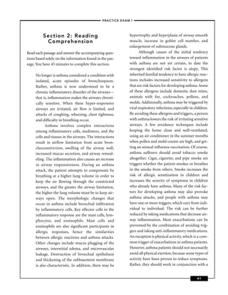 –PRACTICE EXAM I –




          Section 2: Reading                                 hypertrophy and hyperplasia of airway smooth
           Comprehension                                     muscle, increase in goblet cell number, and
                                                             enlargement of submucous glands.
Read each passage and answer the accompanying ques-                 Although causes of the initial tendency
tions based solely on the information found in the pas-      toward inﬂammation in the airways of patients
sage. You have 45 minutes to complete this section.          with asthma are not yet certain, to date the
                                                             strongest identiﬁed risk factor is atopy. This
     No longer is asthma considered a condition with         inherited familial tendency to have allergic reac-
     isolated, acute episodes of bronchospasm.               tions includes increased sensitivity to allergens
     Rather, asthma is now understood to be a                that are risk factors for developing asthma. Some
     chronic inﬂammatory disorder of the airways—            of these allergens include domestic dust mites,
     that is, inﬂammation makes the airways chroni-          animals with fur, cockroaches, pollens, and
     cally sensitive. When these hyper-responsive            molds. Additionally, asthma may be triggered by
     airways are irritated, air ﬂow is limited, and          viral respiratory infections, especially in children.
     attacks of coughing, wheezing, chest tightness,         By avoiding these allergens and triggers, a person
     and difﬁculty in breathing occur.                       with asthma lowers the risk of irritating sensitive
            Asthma involves complex interactions             airways. A few avoidance techniques include
     among inﬂammatory cells, mediators, and the             keeping the home clean and well-ventilated,
     cells and tissues in the airways. The interactions      using an air conditioner in the summer months
     result in airﬂow limitation from acute bron-            when pollen and mold counts are high, and get-
     choconstriction, swelling of the airway wall,           ting an annual inﬂuenza vaccination. Of course,
     increased mucus secretion, and airway remod-            asthma sufferers should avoid tobacco smoke
     eling. The inﬂammation also causes an increase          altogether. Cigar, cigarette, and pipe smoke are
     in airway responsiveness. During an asthma              triggers whether the patient smokes or breathes
     attack, the patient attempts to compensate by           in the smoke from others. Smoke increases the
     breathing at a higher lung volume in order to           risk of allergic sensitization in children and
     keep the air ﬂowing through the constricted             increases the severity of symptoms in children
     airways, and the greater the airway limitation,         who already have asthma. Many of the risk fac-
     the higher the lung volume must be to keep air-         tors for developing asthma may also provoke
     ways open. The morphologic changes that                 asthma attacks, and people with asthma may
     occur in asthma include bronchial inﬁltration           have one or more triggers, which vary from indi-
     by inﬂammatory cells. Key effector cells in the         vidual to individual. The risk can be further
     inﬂammatory response are the mast cells, lym-           reduced by taking medications that decrease air-
     phocytes, and eosinophils. Mast cells and               way inﬂammation. Most exacerbations can be
     eosinophils are also signiﬁcant participants in         prevented by the combination of avoiding trig-
     allergic responses, hence the similarities              gers and taking anti-inﬂammatory medications.
     between allergic reactions and asthma attacks.          An exception is physical activity, which is a com-
     Other changes include mucus plugging of the             mon trigger of exacerbations in asthma patients.
     airways, interstitial edema, and microvascular          However, asthma patients should not necessarily
     leakage. Destruction of bronchial epithelium            avoid all physical exertion, because some types of
     and thickening of the subbasement membrane              activity have been proven to reduce symptoms.
     is also characteristic. In addition, there may be       Rather, they should work in conjunction with a


                                                                                                          41
 