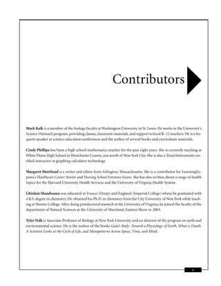 Contributors


Mark Kalk is a member of the biology faculty at Washington University in St. Louis. He works in the University’s
Science Outreach program, providing classes, classroom materials, and support to local K–12 teachers. He is a fre-
quent speaker at science education conferences and the author of several books and curriculum materials.

Cindy Phillips has been a high school mathematics teacher for the past eight years. She is currently teaching at
White Plains High School in Westchester County, just north of New York City. She is also a Texas Instruments cer-
tiﬁed instructor in graphing calculator technology.

Margaret Muirhead is a writer and editor from Arlington, Massachusetts. She is a contributor for LearningEx-
press’s Healthcare Career Starter and Nursing School Entrance Exam. She has also written about a range of health
topics for the Harvard University Health Services and the University of Virginia Health System.

Ghislain Mandouma was educated in France (Orsay) and England (Imperial College) where he graduated with
a B.S. degree in chemistry. He obtained his Ph.D. in chemistry from the City University of New York while teach-
ing at Hunter College. After doing postdoctoral research at the University of Virginia, he joined the faculty of the
department of Natural Sciences at the University of Maryland, Eastern Shore in 2003.

Tyler Volk is Associate Professor of Biology at New York University and co-director of the program in earth and
environmental science. He is the author of the books Gaia’s Body: Toward a Physiology of Earth, What is Death:
A Scientist Looks at the Cycle of Life, and Metapatterns Across Space, Time, and Mind.




                                                                                                             v
 