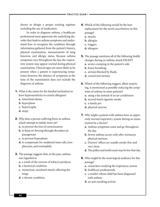 –PRACTICE EXAM I –



    doctor to design a proper training regimen          4. Which of the following would be the best
    including the use of medication.                       replacement for the word exacerbations in this
          In order to diagnose asthma, a healthcare        passage?
    professional must appreciate the underlying dis-       a. attacks
    order that leads to asthma symptoms and under-         b. allergies
    stand how to recognize the condition through           c. triggers
    information gathered from the patient’s history,       d. allergens
    physical examination, measurements of lung
    function, and allergic status. Because asthma       5. The passage mentions all of the following bodily
    symptoms vary throughout the day, the respira-         changes during an asthma attack EXCEPT
    tory system may appear normal during physical          a. severe cramping in the patient’s side.
    examination. Clinical signs are more likely to be      b. heavy breathing.
    present when a patient is experiencing symp-           c. airways blocked by ﬂuids.
    toms; however, the absence of symptoms at the          d. constricted airways.
    time of the examination does not exclude the
    diagnosis of asthma.                                6. Which of the following triggers, albeit surpris-
                                                           ing, is mentioned as possibly reducing the symp-
1. What is the name for the familial inclination to        toms of asthma in some patients?
   have hypersensitivity to certain allergens?             a. using a fan instead of an air conditioner
   a. interstitial edema                                   b. second-hand cigarette smoke
   b. hyperplasia                                          c. a family pet
   c. hypertrophy                                          d. physical exercise
   d. atopy
                                                        7. Why might a patient with asthma have an appar-
2. Why does a person suffering from an asthma              ently normal respiratory system during an exam-
   attack attempt to inhale more air?                      ination by a doctor?
   a. to prevent the loss of consciousness                 a. Asthma symptoms come and go throughout
   b. to keep air ﬂowing through shrunken air                 the day.
      passageways                                          b. Severe asthma occurs only after strenuous
   c. to prevent hyperplasia                                  physical exertion.
   d. to compensate for weakened mast cells, lym-          c. Doctors’ ofﬁces are usually smoke-free and
      phocytes, and eosinophils                               very clean.
                                                           d. The pollen and mold count may be low that day.
3. The passage suggests that, in the past, asthma
   was regarded as                                      8. Who might be the most logical audience for this
   a. a result of the overuse of tobacco products.         passage?
   b. a hysterical condition.                              a. researchers studying the respiratory system
   c. mysterious, unrelated attacks affecting the          b. healthcare professionals
      lungs.                                               c. a mother whose child has been diagnosed
   d. a chronic condition.                                    with asthma
                                                           d. an anti-smoking activist



   42
 