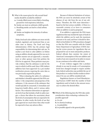 –PRACTICE EXAM I –




9. What is the reason given for why second-hand                        Because of inherent limitations of science,
   smoke should be avoided by children?                          the FDA can never be absolutely certain of the
   a. A smoke-ﬁlled room is most likely a breeding               absence of any risk from the use of any sub-
      ground for viral respiratory infections.                   stance. Therefore, the FDA must determine—
   b. Smoke can stunt an asthmatic child’s growth.               based on the best science available—if there is a
   c. Breathing smoke can lead to a fatal asthma                 reasonable certainty of no harm to consumers
      attack.                                                    when an additive is used as proposed.
   d. Smoke can heighten the intensity of asthma                       If an additive is approved, the FDA issues
      symptoms.                                                  regulations that may include the types of foods in
                                                                 which the additive can be used, the maximum
    Today, food and color additives are more strictly            amounts to be used, and how it should be iden-
    studied, regulated, and monitored than at any                tiﬁed on food labels. In 1999, procedures changed
    other time in history. The Food and Drug                     so that the FDA now consults with the United
    Administration (FDA) has the primary legal                   States Department of Agriculture (USDA) dur-
    responsibility for determining their safe use. To            ing the review process for ingredients that are
    market a new food or color additive (or before               proposed for use in meat and poultry products.
    using an additive already approved for one use in            Federal ofﬁcials then monitor the extent of
    another manner not yet approved), a manufac-                 Americans’ consumption of the new additive and
    turer or other sponsor must ﬁrst petition the                results of any new research on its safety to ensure
    FDA for its approval. These petitions must pro-              its use continues to be within safe limits.
    vide evidence that the substance is safe for the                   If new evidence suggests that a product
    ways in which it will be used. Since 1999, indirect          already in use may be unsafe, or if consumption
    additives have been approved via a pre-market                levels have changed enough to require another
    notiﬁcation process requiring the same data as               look, federal authorities may prohibit the use of
    was previously required by petition.                         that product or conduct further studies to deter-
          When evaluating the safety of a substance              mine if its use can still be considered safe.
    and whether it should be approved, the FDA con-                    Regulations known as Good Manufactur-
    siders: 1) the composition and properties of the             ing Practices (GMP) limit the number of food
    substance, 2) the amount of the substance that               ingredients used in foods to the amount neces-
    would typically be consumed, 3) immediate and                sary to achieve the desired effect.
    long-term health effects, and 4) various safety
    factors. The evaluation determines an appropri-
    ate level of use that includes a built-in safety mar-   10. Which of the following does the FDA take under
    gin—a factor that allows for uncertainty about              consideration when evaluating a substance for
    the levels of consumption that are expected to be           possible approval?
    harmless. In other words, the levels of use that            a. its cost
    gain approval are much lower than what would                b. its chemical makeup
    be expected to have any adverse effect.                     c. its palatability
                                                                d. its possible appeal to the general public




                                                                                                             43
 