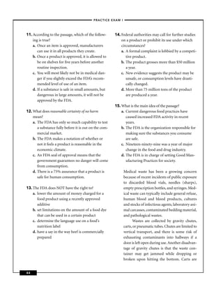 –PRACTICE EXAM I –




11. According to the passage, which of the follow-      14. Federal authorities may call for further studies
    ing is true?                                            on a product or prohibit its use under which
    a. Once an item is approved, manufacturers              circumstances?
       can use it in all products they create.              a. A formal complaint is lobbied by a competi-
    b. Once a product is approved, it is allowed to            tive product.
       be on shelves for ﬁve years before another           b. The product grosses more than $50 million
       routine inspection.                                     a year.
    c. You will most likely not be in medical dan-          c. New evidence suggests the product may be
       ger if you slightly exceed the FDA’s recom-             unsafe, or consumption levels have drasti-
       mended level of use of an item.                         cally changed.
    d. If a substance is safe in small amounts, but         d. More than 75 million tons of the product
       dangerous in large amounts, it will not be              are produced a year.
       approved by the FDA.
                                                        15. What is the main idea of the passage?
12. What does reasonable certainty of no harm               a. Current dangerous food practices have
    mean?                                                      caused increased FDA activity in recent
    a. The FDA has only so much capability to test             years.
       a substance fully before it is out on the com-       b. The FDA is the organization responsible for
       mercial market.                                         making sure the substances you consume
    b. The FDA makes a notation of whether or                  are safe.
       not it feels a product is reasonable in the          c. Nineteen-ninety-nine was a year of major
       economic climate.                                       change in the food and drug industry.
    c. An FDA seal of approval means that the               d. The FDA is in charge of setting Good Man-
       government guarantees no danger will come               ufacturing Practices for society.
       from consumption.
    d. There is a 75% assurance that a product is            Medical waste has been a growing concern
       safe for human consumption.                           because of recent incidents of public exposure
                                                             to discarded blood vials, needles (sharps),
13. The FDA does NOT have the right to?                      empty prescription bottles, and syringes. Med-
    a. lower the amount of money charged for a               ical waste can typically include general refuse,
       food product using a recently approved                human blood and blood products, cultures
       additive                                              and stocks of infectious agents, laboratory ani-
    b. set limitations on the amount of a food dye           mal carcasses, contaminated bedding material,
       that can be used in a certain product                 and pathological wastes.
    c. determine the language use on a food’s                       Wastes are collected by gravity chutes,
       nutrition label                                       carts, or pneumatic tubes. Chutes are limited to
    d. have a say in the way beef is commercially            vertical transport, and there is some risk of
       prepared                                              exhausting contaminants into hallways if a
                                                             door is left open during use. Another disadvan-
                                                             tage of gravity chutes is that the waste con-
                                                             tainer may get jammed while dropping or
                                                             broken upon hitting the bottom. Carts are


44
 